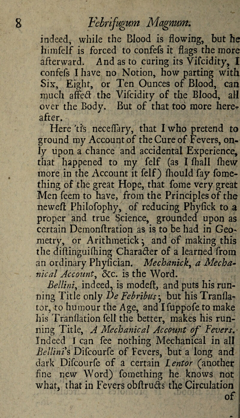 indeed, while the Blood is flowing, but he himfelf is forced to confefs it flags the more afterward. And as to curing its Vifcidity, I confefs I have no Notion, how parting with Six, Eight, or Ten Ounces of Blood, can much affed the Vifcidity of the Blood, all over the Body. But of that too more here^ after. Here ti's neceflary, that I who pretend to ground my Account of the Cure of Fevers, on¬ ly upon a chance and accidental Experience, that happened to my felf (as I fhall fliew more in the Account it felf) fhould fay fome- thing of the great Hope, that fome very great Men feem to have, from the Principles of the neweft Philofophy, of reducing Phyfick to a proper and true Science, grounded upon as certain Demonftration as is to be had in Geo^ metry, or Arithmetick} and of making this the diftinguifhing Charader of a learned from an ordinary Phyfician. Mechanica Mecha¬ nical Account, dec. is the Word. Bellini, indeed, is modeft, and puts his run¬ ning Title only De Febribus * but his Tranfla- tor, to humour the Age, and Ifuppofe to make his Tranflation fell the better, makes his run¬ ning Title, A Mechanical Account of Fevers.- Indeed I can fee nothing Mechanical in all Bellini's Difcourfe of Fevers, but a long and dark Difcourfe of a certain Lentor (another fine new Word) fomething he knows not what, that in Fevers obftruds the Circulation of