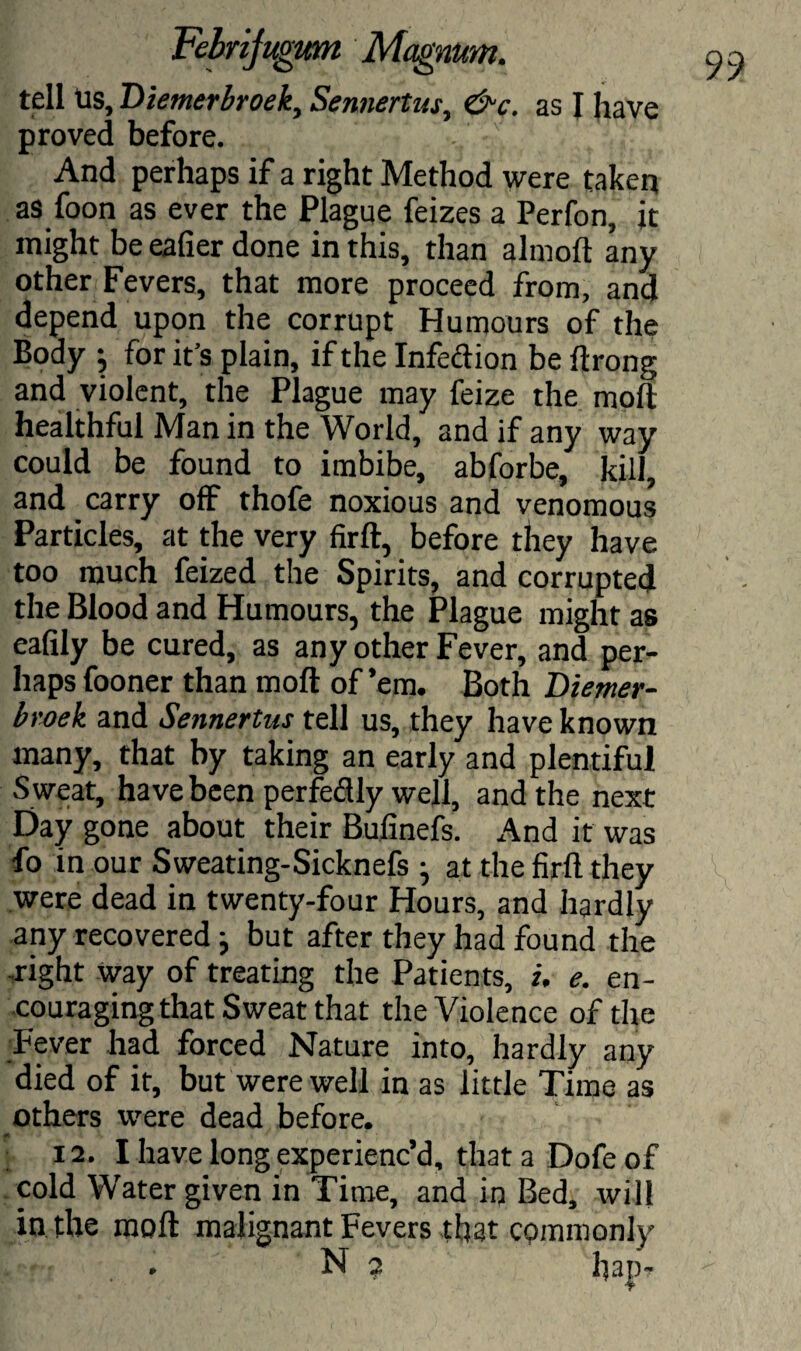 tell Us, T>iemerbroeky Sennertus, &c. as I have proved before. And perhaps if a right Method were taken as foon as ever the Plague feizes a Perfon, it might be eafier done in this, than almoft any other Fevers, that more proceed from, and depend upon the corrupt Humours of the Body j for it’s plain, if the Infedion be ftrong and violent, the Plague may feize the moft healthful Man in the World, and if any way could be found to imbibe, abforbe, kill, and carry off thofe noxious and venomous Particles, at the very firft, before they have too much feized the Spirits, and corrupted the Blood and Humours, the Plague might as eafily be cured, as any other Fever, and per¬ haps fooner than moft of ’em. Both Diemer- broek and Sennertus tell us, they have known many, that by taking an early and plentiful S weat, have been perfedly well, and the next Day gone about their Bufinefs. And it was fo in our Sweating-Sicknefs • at the firft they were dead in twenty-four Hours, and hardly any recovered j but after they had found the -right way of treating the Patients, i. e. en¬ couraging that Sweat that the Violence of the Fever had forced Nature into, hardly any died of it, but were well in as little Time as others were dead before. 12. I have long experienc’d, that a Dofe of cold Water given in Time, and iq Bed, will in the moft malignant Fevers that commonly . N 2 hap-