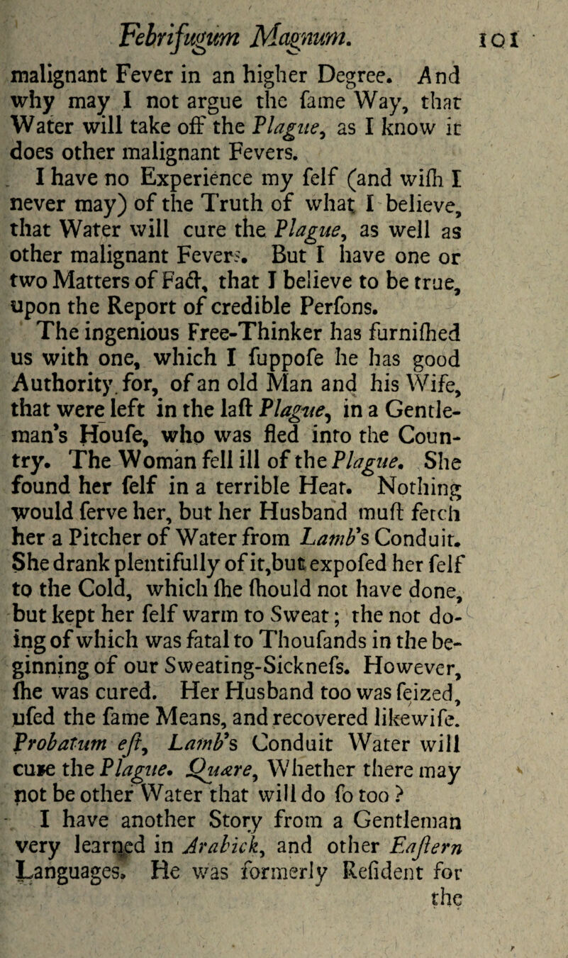 IQI malignant Fever in an higher Degree. And why may I not argue the fame Way, that Water will take off the Plague, as I know it does other malignant Fevers. I have no Experience my felf (and wifh I never may) of the Truth of what I believe, that Water will cure the Plague, as well as other malignant Fevers. But I have one or two Matters of Fad, that I believe to be true, upon the Report of credible Perfons. The ingenious Free-Thinker has furnifhed us with one, which I fuppofe he has good Authority , for, of an old Man and his Wife, that were left in the laft Plague, in a Gentle¬ man’s Houfe, who was fled into the Coun¬ try. The Woman fell ill of the Plague. She found her felf in a terrible Hear. Nothing Would ferve her, but her Husband muff fetch her a Pitcher of Water from La?nb's Conduit. She drank plentifully of it,but expofed her felf to the Cold, which (he (hould not have done, but kept her felf warm to Sweat; the not do¬ ing of which was fatal to Thoufands in the be¬ ginning of our Sweating-Sicknefs. However, flie was cured. Her Husband too was feized / y ufed the fame Means, and recovered likewife. Probatim eft, Lamb's Conduit Water will cu*e the Plague. Oiittre, Whether there may not be other Water that will do fo too ? I have another Story from a Gentleman very learned in Jrabick, and other Eafern languages. He was formerly Refident for V the r