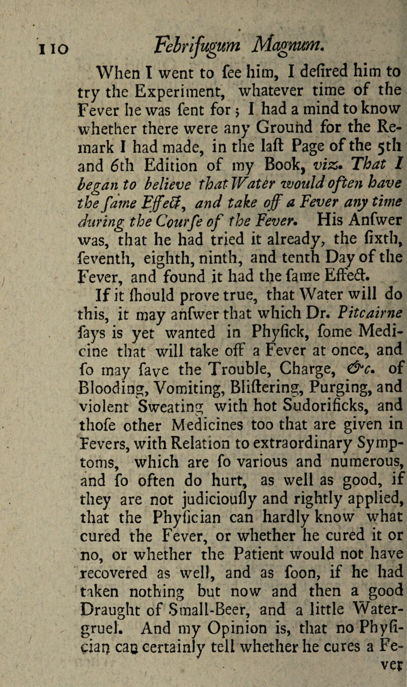 When I went to fee him, I defired him to try the Experiment, whatever time of the Fever he was fent for 5 I had a mind to know whether there were any Ground for the Re¬ mark I had made, in the laft Page of the 5th and 6th Edition of my Book, viz* That I began to believe that Wattr would often have the fame Ejfeff^ and take off a Fever any time during the Courfe of the Fever. His Anfwer was, that he had tried it already, the fixth, feventh, eighth, ninth, and tenth Day of the Fever, and found it had the fame Effed* If it fhould prove true, that Water will do this, it may anfwer that which Dr* Pitcairne fays is yet wanted in Phyfick, fome Medi¬ cine that will take off a Fever at once, and fo may fave the Trouble, Charge, &c. of Blooding, Vomiting, Bliftering, Purging, and violent Sweating with hot Sudorificks, and thofe other Medicines too that are given in Fevers, with Relation to extraordinary Symp¬ toms, which are fo various and numerous, and fo often do hurt, as well as good, if they are not judicioufly and rightly applied, that the Phyiician can hardly know what cured the Fever, or whether he cured it or no, or whether the Patient would not have recovered as well, and as foon, if he had taken nothing but now and then a good Draught of Small-Beer, and a little Water- gruel. And my Opinion is, that no Phyfi- ciar) can certainly tell whether he cures a Fe¬ ver