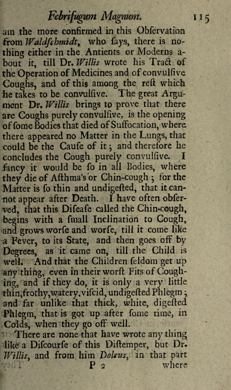 I Febrifugum Magnum, am the more confirmed in this Obfervation from Walcifebmidt, who fays, there is no¬ thing either in the Antients or Moderns a- bout it, till Dr. Willis wrote his Traci of the Operation of Medicines and of convulfive Coughs, and of this among the reft which he takes to be convulfive. The great Argu¬ ment Dr. Willis brings to prove that there are Coughs purely convulfive, is the opening offome Bodies that died of Suffocation, where; there appeared no Matter in the Lungs, that could be the Caufe of it j and therefore he concludes the Cough purely convulfive. I fancy it would be fo in all Bodies, where they die of Afthma’s or Chin-cough ; for the Matter is fo thin and undigefted, that it can¬ not appear after Death. I have often obfer- ved, that this Difeafe called the Chin-cough, begins with a fmall Inclination to Cough, and grows worfe and worfe, till it come like a Fever, to its State, and then goes off by Degrees, as it came on, till the Child is well. And that the Children feldom get up any thing, even in their worft Fits of Cough¬ ing, and if they do, it is only a very little thin,frothy,watery, vifcid, undigefted Phlegm ^ and far unlike that thick, white, digefted Phlegm, that is got up after fome time, in Colds, when they go ofF well. There are none that have wrote any thing like a Difcourfe of this Diftemper, but Dr. Willis, and from him Doleus, in that part • • P 2 where