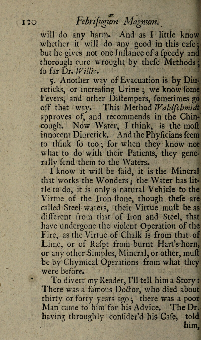 will do any harm* And as I little know whether it will do any good in this cafe ; but he gives not one Inftance of a fpeedy and thorough cure wrought by thefe Methods; lb far Dr. Willis• 5. Another way of Evacuation is by Diu- reticks, or increaling Urine ; we know fome Fevers, and other Diftempers, fometimes go off that way. This Method Waldfchmidt approves of, and recommends in the Chin- cough. Now Water, I think, is the molt innocent Diuretick. And the Phyficians feem to think fo too; for when they know not what to do with their Patients, they gene¬ rally fend them to the Waters. I know it will be faid, it is the Mineral that works the Wonders; the Water has lit¬ tle to do, it is only a natural Vehicle to the Virtue of the Iron-ftone, though thefe are called Steel-waters, their Virtue muft be as different from that of Iron and Steel, that have undergone the violent Operation of the Fire, as the Virtue of Chalk is from that of Lime, or of Rafpt from burnt HartVhorn, or any other Simples, Mineral, or other, muft be by Chymical Operations from what they were before. To divert my Reader, Fll tell him a Story: There was a famous Doftor, who died about thirty or forty years ago; there was a poor Man came to him for his Advice. The Dr. having throughly conMer’d his .Cafe, told