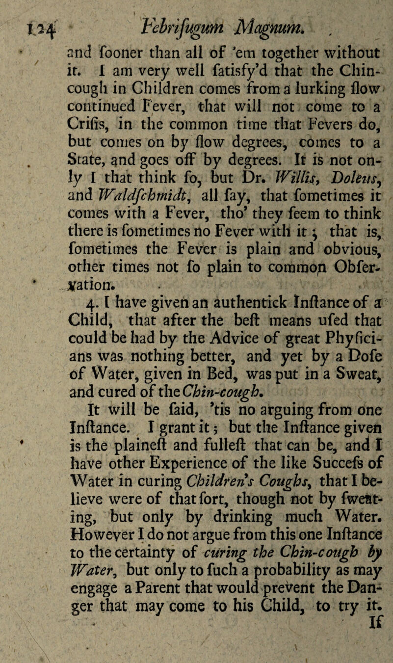 I Febrtfugum Magnum. and fooner than all of 'em together without it. I am very well fatisfy’d that the Chin- cough in Children comes from a lurking flow continued Fever, that will not come to a Crifis, in the common time that Fevers do, but comes on by flow degrees, comes to a State, and goes off by degrees. It is not on¬ ly I that think fo, but Dr. Willis, Doleits, and Waldfchmidt, all fay, that fometimes it comes with a Fever, tho* they feem to think there is fometimes no Fever with it \ that is, fometimes the Fever is plain and obvious, other times not fo plain to commop Obfer- nation. 4. [ have given an authentick Inflanceof a Child, that after the beft means ufed that could be had by the Advice of great Phyfici- ans was nothing better, and yet by a Dofe of Water, given in Bed, was put in a Sweat, and cured of the Chin-cough. It will be faid, *tis no arguing from one Inftance. I grant it 5 but the Inftance given is the plaineft and fulleft that can be, and I have other Experience of the like Succefs of Water in curing Childrens Coughs, that I be¬ lieve were of that fort, though not by fweat- ing, but only by drinking much Water. However I do not argue from this one Inftance to the certainty of curing the Chin-cough by Water, but only to fuch a probability as may engage a Parent that would prevent the Dan¬ ger that may come to his Child, to try it.