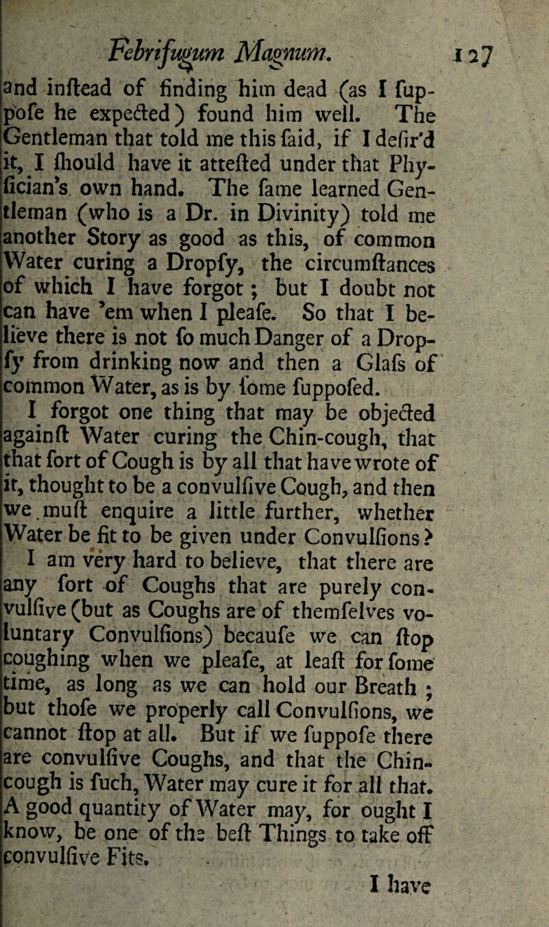 and inftead of finding him dead (as I fup- pofe he expefted) found him well. The Gentleman that told me thisfaid, if I defir’d it, I fliould have it attefted under that Phy- fician’s own hand. The fame learned Gen¬ tleman (who is a Dr. in Divinity) told me another Story as good as this, of common Water curing a Dropfy, the circumftances of which I have forgot; but I doubt not can have ’em when I pleafe. So that I be¬ lieve there is not fo much Danger of a Drop¬ fy from drinking now and then a Glafs of common Water, as is by lome fuppoled. I forgot one thing that may be objected againft Water curing the Chin-cough, that that fort of Cough is by all that have wrote of it, thought to be a convulfive Cough, and then we .muft enquire a little further, whether Water be fit to be given under Convulfions? I am very hard to believe, that there are any fort of Coughs that are purely con¬ vulfive (but as Coughs are of themfelves vo¬ luntary Convulfions) becaufe we can flop coughing when we pleafe, at leaft forfome time, as long as we can hold our Breath ; but thofe we properly call Convulfions, we cannot flop at all. But if we fuppofe there are convulfive Coughs, and that the Chin- cough is fuch. Water may cure it for all that. A good quantity of Water may, for ought I know, be one of the beft Things to take off convulfive Fits, I have