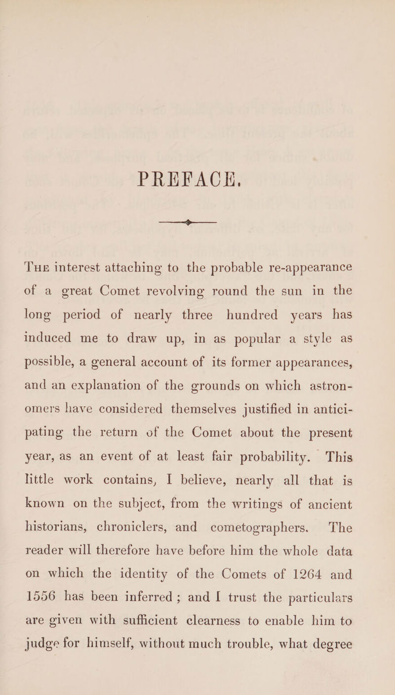 PREFACE. •> The interest attaching to the probable re-appearance of a great Comet revolving round the sun in the long period of nearly three hundred years has induced me to draw up, in as popular a style as possible, a general account of its former appearances, and an explanation of the grounds on which astron¬ omers have considered themselves justified in antici¬ pating the return of the Comet about the present year, as an event of at least fair probability. This little work contains, I believe, nearly all that is */ known on the subject, from the writings of ancient historians, chroniclers, and cometographers. The reader will therefore have before him the whole data on which the identity of the Comets of 1264 and 1556 has been inferred ; and I trust the particulars are given with sufficient clearness to enable him to judge for himself, without much trouble, what degree