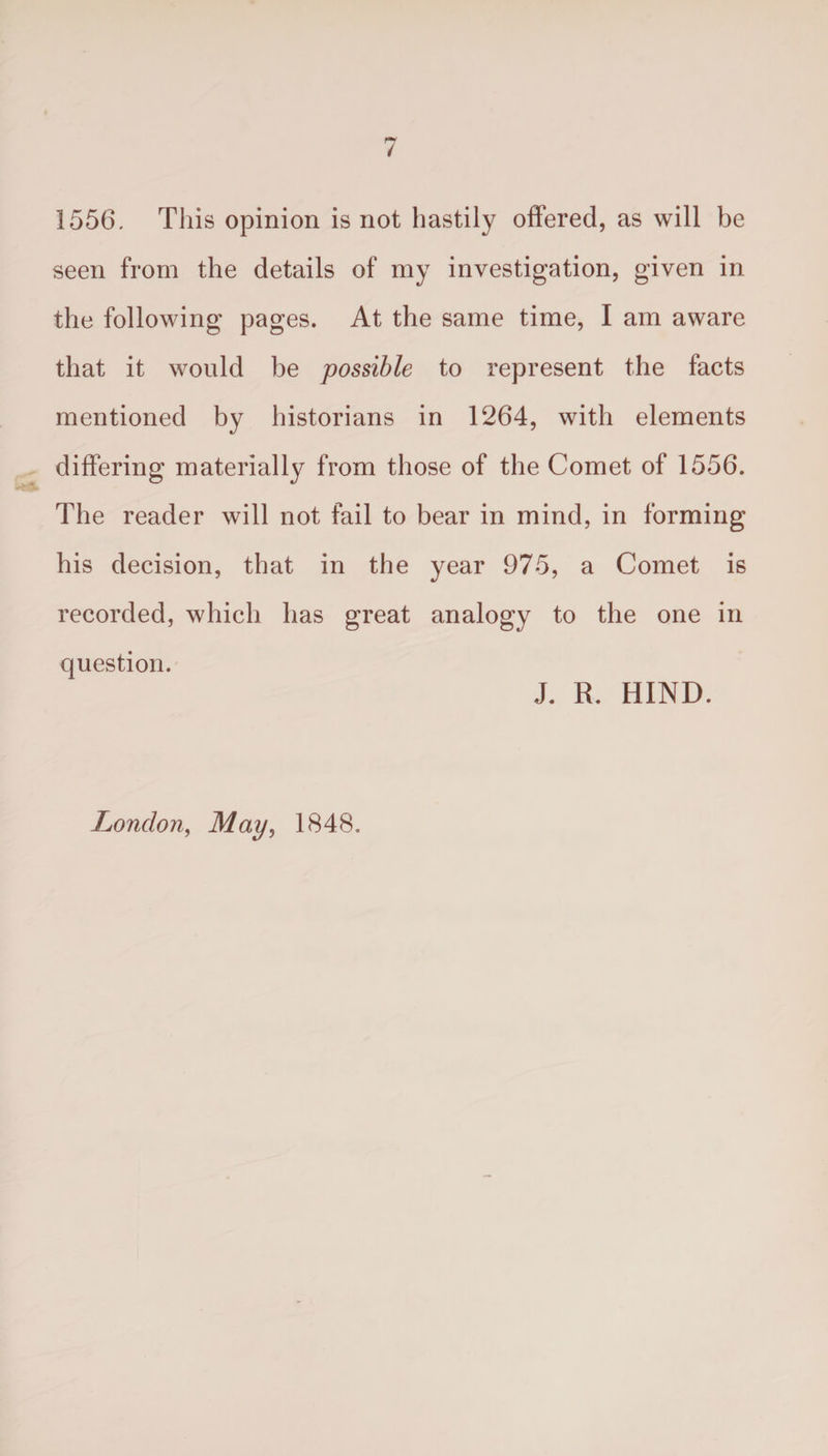 1556. This opinion is not hastily offered, as will be seen from the details of my investigation, given in the following pages. At the same time, I am aware that it would be possible to represent the facts mentioned by historians in 1264, with elements differing materially from those of the Comet of 1556. The reader will not fail to bear in mind, in forming his decision, that in the year 975, a Comet is recorded, which has great analogy to the one in question. J. R. HIND. London, May, 1848.