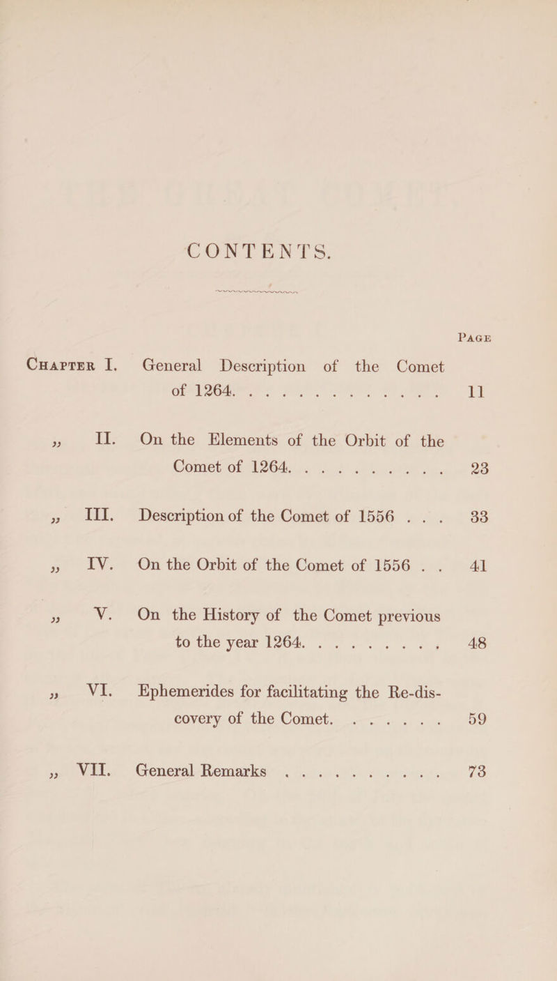 CONTENTS. Page Chapter I. General Description of the Comet of 1264. 11 II. On the Elements of the Orbit of the Comet of 1264. 23 III. Description of the Comet of 1556 ... 33 IV. On the Orbit of the Comet of 1556 . . 41 Y. On the History of the Comet previous to the year 1264. 48 VI. Ephemerides for facilitating the Re-dis- covery of the Comet. 59 )>