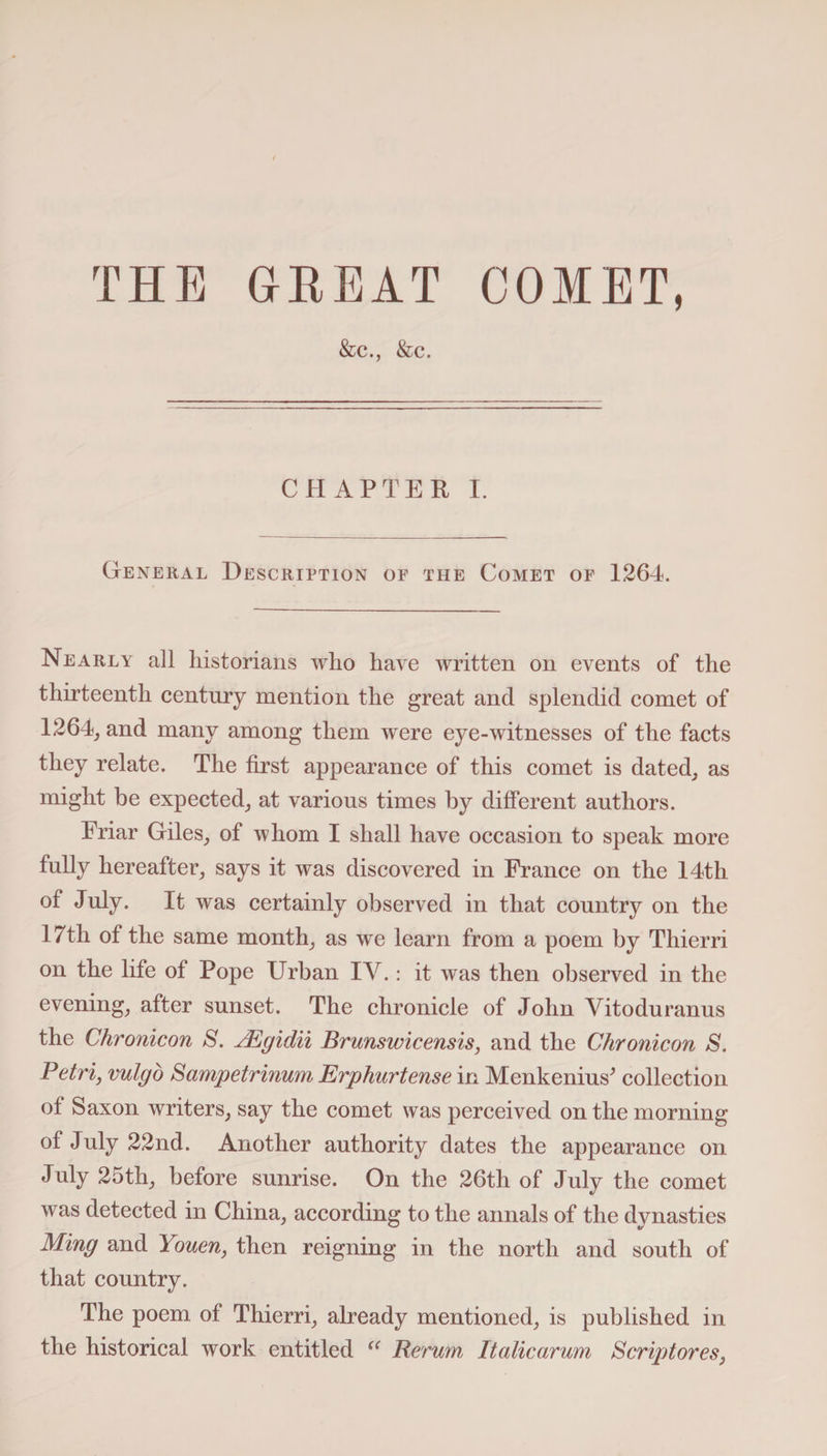 THE GREAT COMET, &amp;c., &amp;c. CHAPTER I. General Description of the Comet of 1264. Nearly all historians who have written on events of the thirteenth century mention the great and splendid comet of 1264, and many among them were eye-witnesses of the facts they relate. The first appearance of this comet is dated, as might be expected, at various times by different authors. Eriar Giles, of whom I shall have occasion to speak more fully hereafter, says it was discovered in France on the 14th of July. It was certainly observed in that country on the 17th of the same month, as we learn from a poem by Tliierri on the life of Pope Urban IV.: it was then observed in the evening, after sunset. The chronicle of John Yitoduranus the Chronicon S. JEgidii Brunswicensis, and the Chronicon S. Petrij vulgo Sampetrinum Erphurtense in Menkenius* collection of Saxon writers, say the comet was perceived on the morning of July 22nd. Another authority dates the appearance on July 25th, before sunrise. On the 26th of July the comet was detected in China, according to the annals of the dynasties Ming and Youen, then reigning in the north and south of that country. The poem of Thierri, already mentioned, is published in the historical work entitled “ Rerum Italicarum Scriptores,