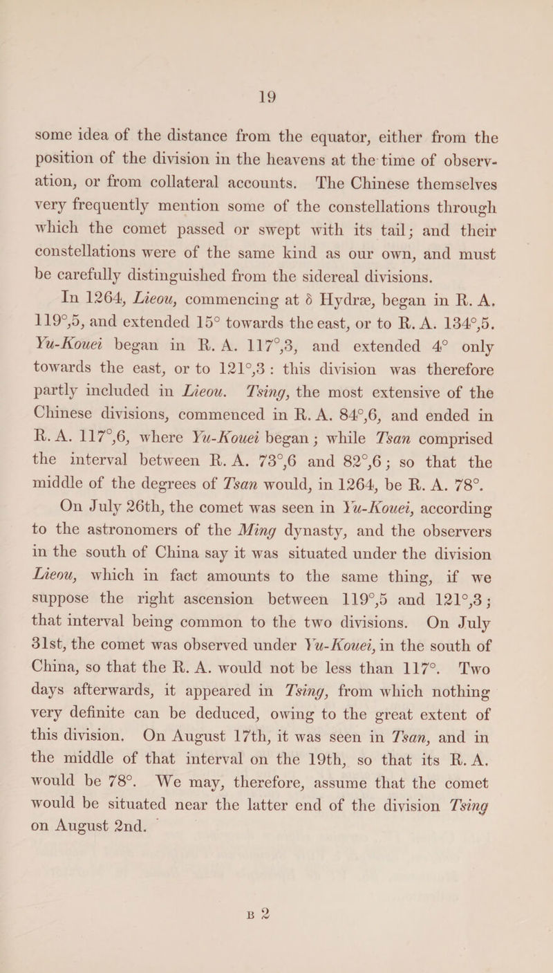 some idea of the distance from the equator, either from the position of the division in the heavens at the time of observ¬ ation, or from collateral accounts. The Chinese themselves very frequently mention some of the constellations through which the comet passed or swept with its tail; and their constellations were of the same kind as our own, and must be carefully distinguished from the sidereal divisions. In 1264, Lieou, commencing at 5 Hydrse, began in It. A. 119°,5, and extended 15° towards the east, or to It. A. 134°,5. I u-Kouei began in It. A. 117°,3, and extended 4° only towards the east, or to 121°,3 : this division was therefore partly included in Lieou. Tsing, the most extensive of the Chinese divisions, commenced in It. A. 84°,6, and ended in R. A. 117° 6, where Yu-Kouei began; while Tsan comprised the interval between It. A. 73°,6 and 82°,6; so that the middle of the degrees of Tsan would, in 1264, be It. A. 78°. On July 26tli, the comet was seen in Yu-Kouei, according to the astronomers of the Ming dynasty, and the observers in the south of China say it was situated under the division Lieou, which in fact amounts to the same thing, if we suppose the right ascension between 119°,5 and 121°,3; that interval being common to the two divisions. On July 31st, the comet was observed under Yu-Kouei, in the south of China, so that the It. A. would not be less than 117°. Two days afterwards, it appeared in Tsing, from which nothing very definite can be deduced, owing to the great extent of this division. On August 17th, it was seen in Tsan, and in the middle of that interval on the 19th, so that its It. A. would be 78°. We may, therefore, assume that the comet would be situated near the latter end of the division Tsing on August 2nd.