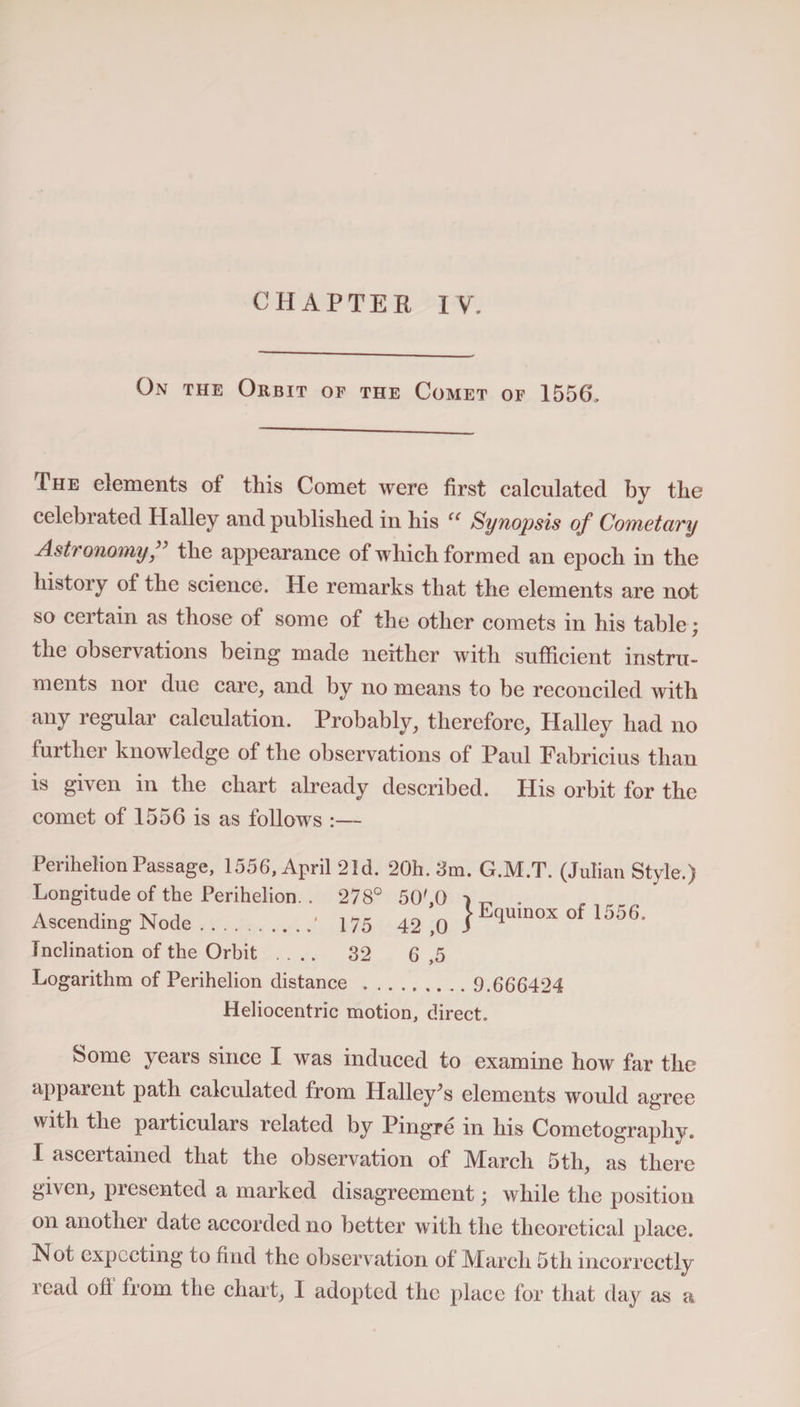 CHAPTER IV. On the Orbit of the Comet of 1556. The elements of this Comet were first calculated by the celebrated Halley and published in his u Synopsis of Cometary Asti onomy, the appearance of which formed an epoch in the history of the science. He remarks that the elements are not so certain as those of some of the other comets in his table; the observations being made neither with sufficient instru¬ ments nor due care, and by no means to be reconciled with any regular calculation. Probably, therefore, Halley had no further knowledge of the observations of Paul Eabricius than is given in the chart already described. His orbit for the comet of 1556 is as follows Perihelion Passage, 1556, April 21d. 20h. 3m. G.M.T. (Julian Style.) Longitude of the Perihelion. . 278° 50',0 7 ^ . Ascending Node.■ 175 42 ,0 1Equ,nox °f 1556' Inclination of the Orbit .... 32 G ,5 Logarithm of Perihelion distance . 9.666424 Heliocentric motion, direct. Some years since I was induced to examine how far the apparent path calculated from Halley's elements would agree with the particulars related by Pingre in his Cometograpliy. I ascertained that the observation of March 5th, as there given, presented a marked disagreement; while the position on another date accorded no better with the theoretical place. Hot expecting to find the observation of March 5th incorrectly read ofl“ from the chart, I adopted the place for that day as a
