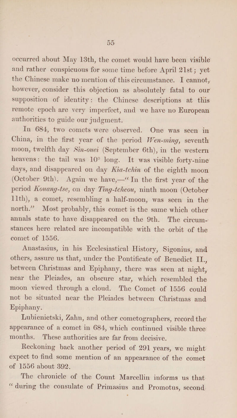 occurred about May 13th, the comet would have been visible and rather conspicuous for some time before April 21st; yet the Chinese make no mention of this circumstance. I cannot, however, consider this objection as absolutely fatal to our supposition of identity: the Chinese descriptions at this remote epoch are very imperfect, and we have no European authorities to guide our judgment. In 684, two comets were observed. One was seen in China, in the first year of the period Wen-ming, seventh moon, twelfth day Sin-ouei (September 6th), in the western heavens: the tail was 10° long. It was visible forty-nine days, and disappeared on day Kia-tchin of the eighth moon (October 9th). Again we have,—“ In the first year of the period Kouang-tse, on day Ting-tcheou, ninth moon (October Hth), a comet, resembling a half-moon, was seen in the north.” Most probably, this comet is the same which other annals state to have disappeared on the 9th. The circum¬ stances here related are incompatible with the orbit of the comet of 1556. Anastasius, in his Ecclesiastical History, Sigonius, and others, assure us that, under the Pontificate of Benedict II., between Christmas and Epiphany, there was seen at night, near the Pleiades, an obscure star, which resembled the moon viewed through a cloud. The Comet of 1556 could not be situated near the Pleiades between Christmas and Epiphany. Lubienietski, Zahn, and other cometographers, record the appearance of a comet in 684, which continued visible three months. These authorities are far from decisive. Reckoning back another period of 291 years, we might expect to find some mention of an appearance of the comet of 1556 about 392. The chronicle of the Count Marcellin informs us that “ during the consulate of Primasius and Promotus, second