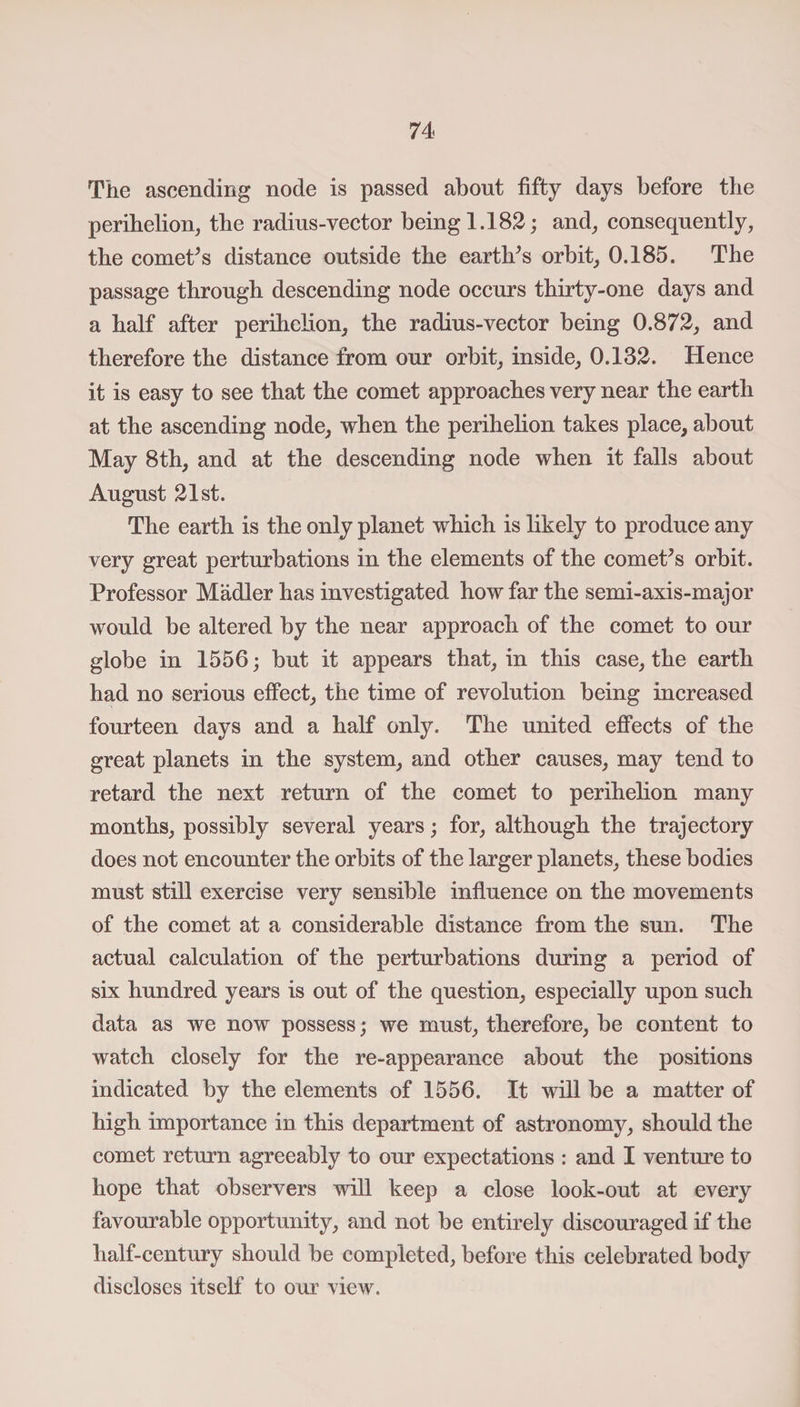 The ascending node is passed about fifty days before the perihelion, the radius-vector being 1.182; and, consequently, the comet’s distance outside the earths orbit, 0.185. The passage through descending node occurs thirty-one days and a half after perihelion, the radius-vector being 0.872, and therefore the distance from our orbit, inside, 0.132. Hence it is easy to see that the comet approaches very near the earth at the ascending node, when the perihelion takes place, about May 8th, and at the descending node when it falls about August 21st. The earth is the only planet which is likely to produce any very great perturbations in the elements of the comet’s orbit. Professor Madler has investigated how far the semi-axis-major would be altered by the near approach of the comet to our globe in 1556; but it appears that, in this case, the earth had no serious effect, the time of revolution being increased fourteen days and a half only. The united effects of the great planets in the system, and other causes, may tend to retard the next return of the comet to perihelion many months, possibly several years; for, although the trajectory does not encounter the orbits of the larger planets, these bodies must still exercise very sensible influence on the movements of the comet at a considerable distance from the sun. The actual calculation of the perturbations during a period of six hundred years is out of the question, especially upon such data as we now possess; we must, therefore, be content to watch closely for the re-appearance about the positions indicated by the elements of 1556. It will be a matter of high importance in this department of astronomy, should the comet return agreeably to our expectations : and I venture to hope that observers will keep a close look-out at every favourable opportunity, and not be entirely discouraged if the half-century should be completed, before this celebrated body discloses itself to our view.