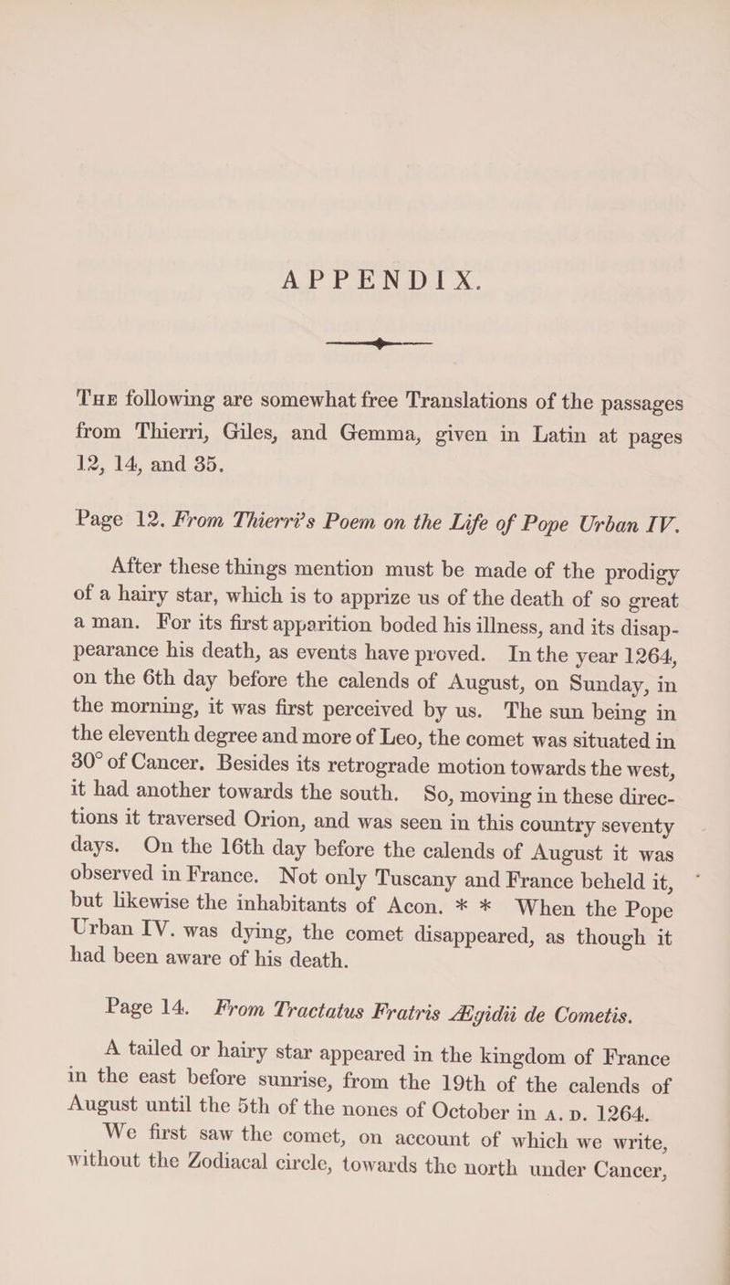 APPENDIX. The following are somewhat free Translations of the passages from Thierri, Giles,, and Gemma, given in Latin at pages 12, 14, and 35. Page 12. From Thierri3 s Poem on the Life of Pope Urban IV. After these things mention must be made of the prodigy of a hairy star, which is to apprize us of the death of so great a man. For its first apparition boded his illness, and its disap¬ pearance his death, as events have proved. In the year 1264, on the 6th day before the calends of August, on Sunday, in the morning, it was first perceived by us. The sun being in the eleventh degree and more of Leo, the comet was situated in 30° of Cancer. Besides its retrograde motion towards the west, it had another towards the south. So, moving in these direc¬ tions it traversed Orion, and was seen in this country seventy days. On the 16th day before the calends of August it was observed in France. Not only Tuscany and France beheld it, but likewise the inhabitants of Aeon. * * When the Pope I rban IV. was dying, the comet disappeared, as though it had been aware of his death. Page 14. From Tractatus Fratris JEgidii de Cometis. A tailed or hairy star appeared in the kingdom of France in the east before sunrise, from the 19th of the calends of August until the 5th of the nones of October in a. d. 1264. We first saw the comet, on account of which we write, without the Zodiacal circle, towards the north under Cancer,