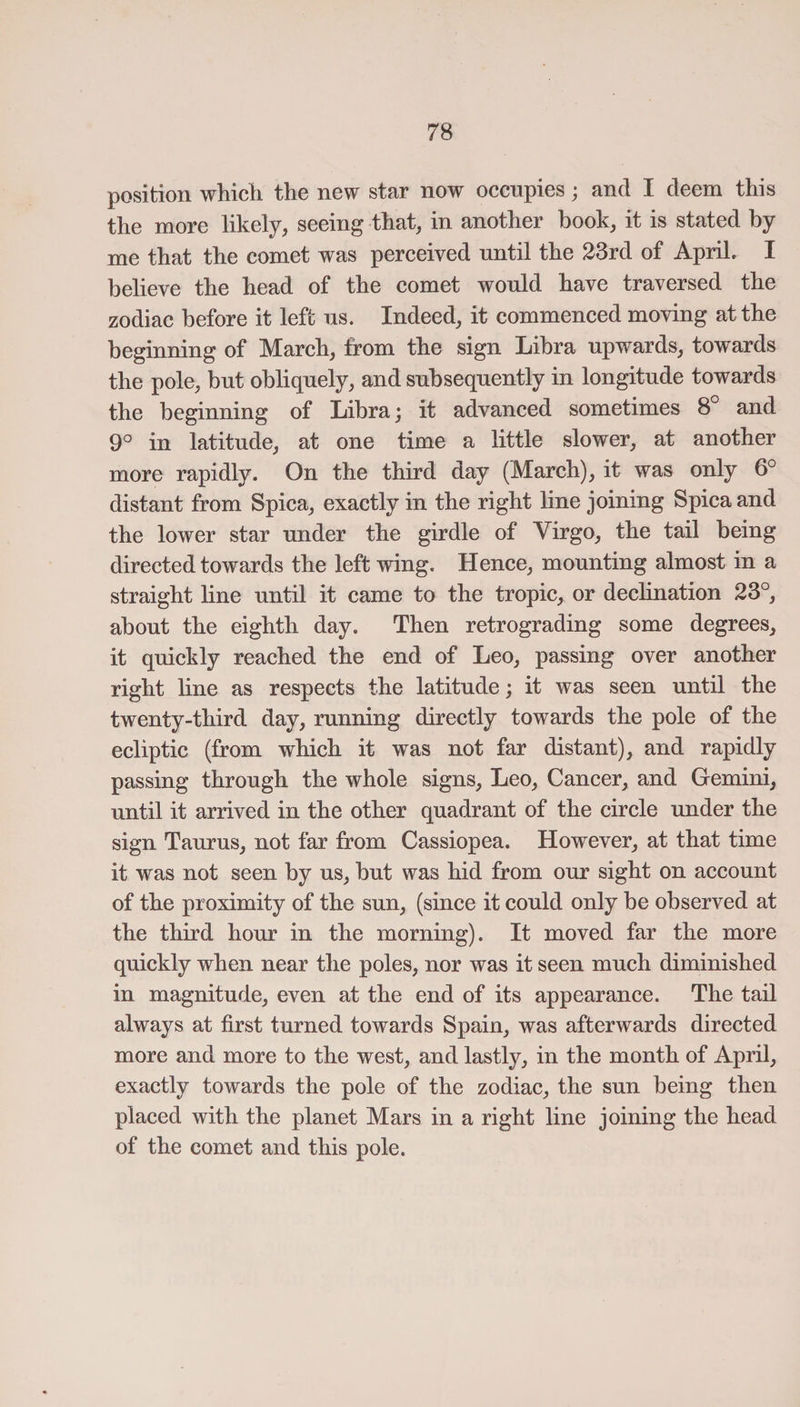 position which, the new star now occupies; and I deem this the more likely, seeing that, in another book, it is stated by me that the comet was perceived until the 23rd of ApriL I believe the head of the comet would have traversed the zodiac before it left us. Indeed, it commenced moving at the beginning of March, from the sign Libra upwards, towards the pole, but obliquely, and subsequently in longitude towards the beginning of Libra; it advanced sometimes 8° and 9° in latitude, at one time a little slower, at another more rapidly. On the third day (March), it was only 6° distant from Spica, exactly in the right line joining Spica and the lower star under the girdle of Virgo, the tail being directed towards the left wing. Hence, mounting almost in a straight line until it came to the tropic, or declination 23°, about the eighth day. Then retrograding some degrees, it quickly reached the end of Leo, passing over another right line as respects the latitude; it was seen until the twenty-third day, running directly towards the pole of the ecliptic (from which it was not far distant), and rapidly passing through the whole signs, Leo, Cancer, and Gemini, until it arrived in the other quadrant of the circle under the sign Taurus, not far from Cassiopea. However, at that time it was not seen by us, but was hid from our sight on account of the proximity of the sun, (since it could only be observed at the third hour in the morning). It moved far the more quickly when near the poles, nor was it seen much diminished in magnitude, even at the end of its appearance. The tail always at first turned towards Spain, was afterwards directed more and more to the west, and lastly, in the month of April, exactly towards the pole of the zodiac, the sun being then placed with the planet Mars in a right line joining the head of the comet and this pole.