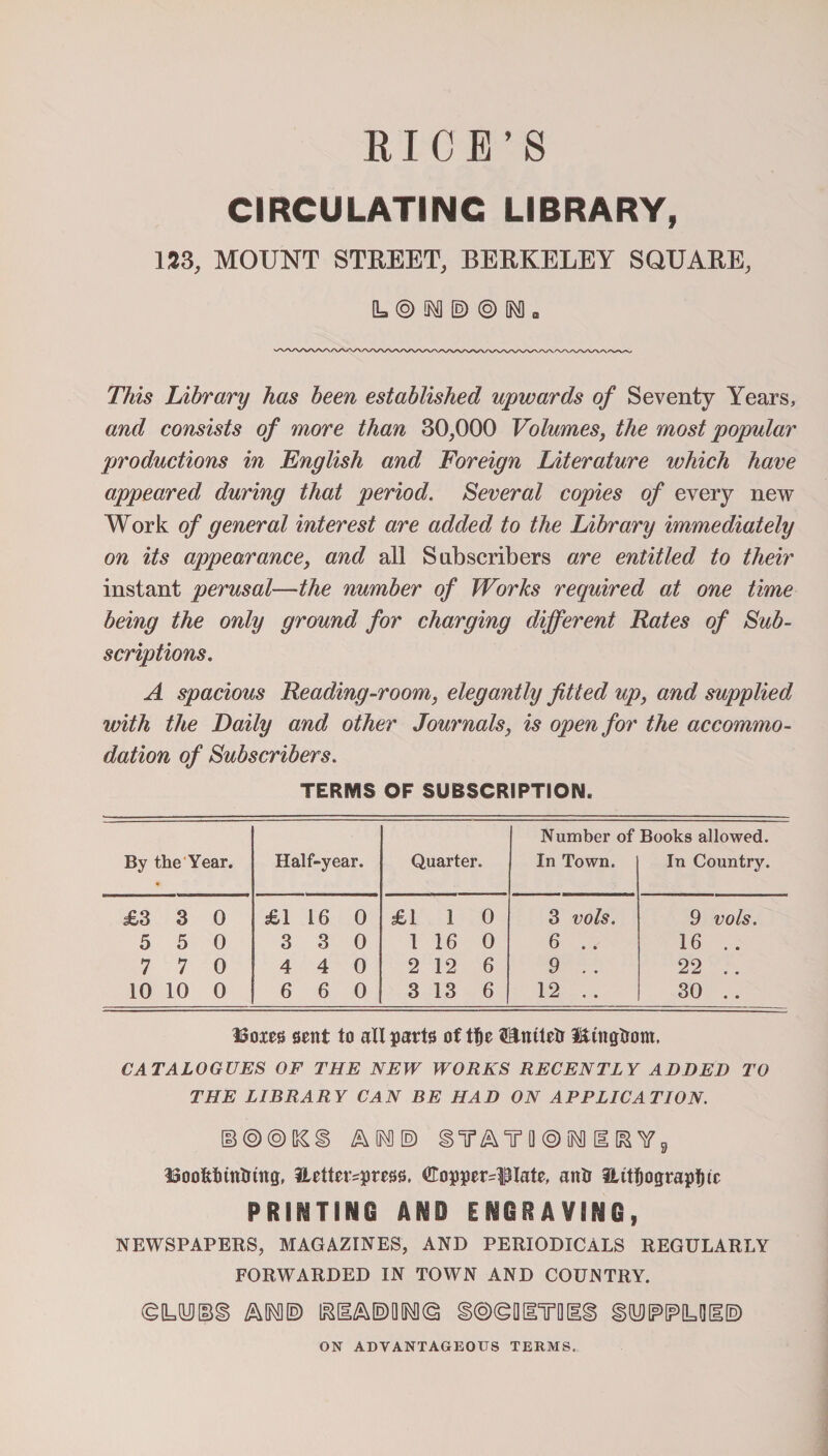 RICE’S CIRCULATING LIBRARY, 133, MOUNT STREET, BERKELEY SQUARE, 0= © M © ® M □ This Library has been established upwards of Seventy Years, and consists of more than 30,000 Volumes, the most popular productions in English and Foreign Literature which have appeared during that period. Several copies of every new Work of general interest are added to the Library immediately on its appearance, and all Subscribers are entitled to their instant perusal—the number of Works required at one time being the only ground for charging different Rates of Sub¬ scriptions. A spacious Reading-room, elegantly fitted up, and supplied with the Daily and other Journals, is open for the accommo¬ dation of Subscribers. TERMS OF SUBSCRIPTION. Number of Books allowed. By the Year. * Half-year. Quarter. In Town. In Country. £3 3 0 £1 16 0 £1 1 O 3 vols. 9 vols. 5 5 0 3 3 0 1 16 0 6 .. 16 .. 7 7 0 4 4 O 2 12 6 9 .. 22 .. 10 10 0 6 6 O 3 13 6 12 . . 30 .. Boxes sent to all parts of tt)e t&amp;mtetr l&amp;tngtrom, CATALOGUES OF THE NEW WORKS RECENTLY ADDED TO THE LIBRARY CAN BE HAD ON APPLICATION. ©©©[&amp;§) ^ 0^0 E) Q © M H [&amp; Yg Boofcthntring, iLetter^press. ^Copperplate, anti iUtfjograpfjtc PRINTING AND ENGRAVING, NEWSPAPERS, MAGAZINES, AND PERIODICALS REGULARLY FORWARDED IN TOWN AND COUNTRY. ©UU)@§ MO® iaHA®0[Rfl© g@©Q[lTQ[li fiyWLUI® ON ADVANTAGEOUS TERMS.