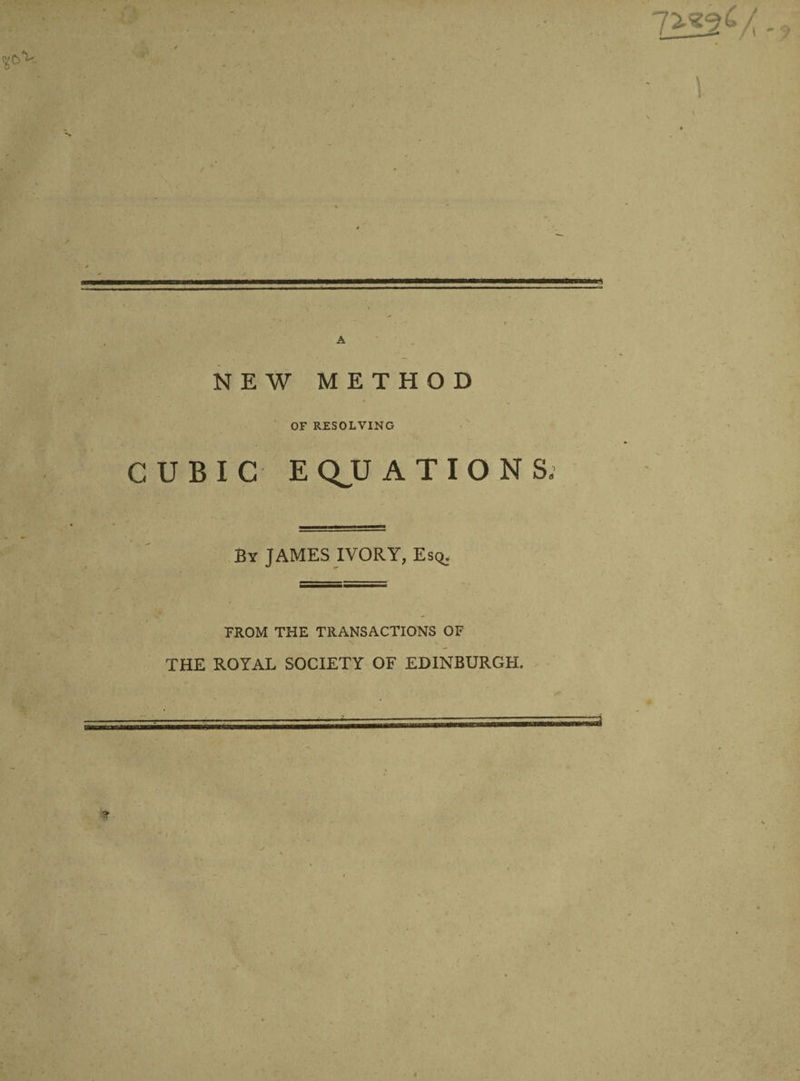 7^52£/ A NEW METHOD OF RESOLVING CUBIC EQUATIONS, By JAMES IVORY, Esq. FROM THE TRANSACTIONS OF THE ROYAL SOCIETY OF EDINBURGH.