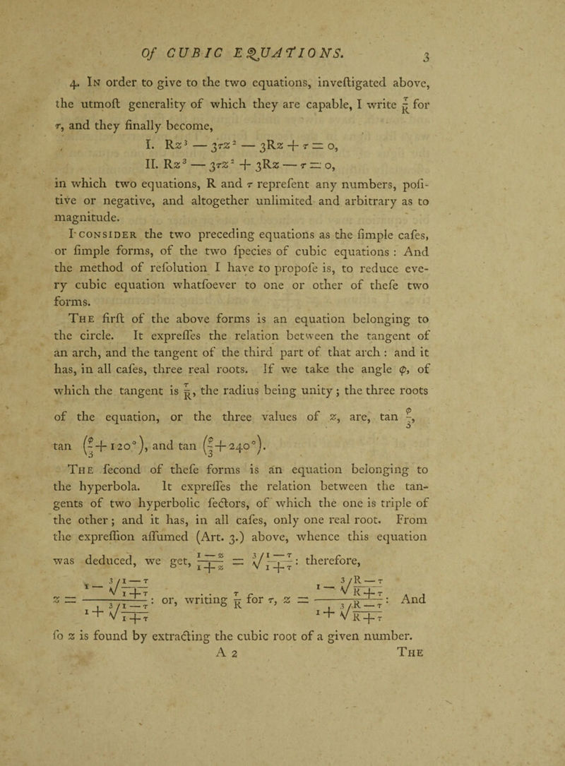 *• ' . '* 4. In order to give to the two equations, inveftigated above, the utmoft generality of which they are capable, I write p for r, and they finally become, I. R23—37%2—3R2: -}- r “ o, II. Rz3 - 37% 2 -f 3R2 -7ZO, in which two equations, R and 7 reprefent any numbers, pofi- tive or negative, and altogether unlimited and arbitrary as to magnitude. Tconsider the two preceding equations as the fimple cafes, or fimple forms, of the two fpecies of cubic equations : And the method of refolution I have to propofe is, to reduce eve¬ ry cubic equation whatfoever to one or other of thefe two forms. The firfl of the above forms is an equation belonging to the circle. It exprefles the relation between the tangent of an arch, and the tangent of the third part of that arch : and it has, in all cafes, three real roots. If we take the angle <p, of which the tangent is the radius being unity; the three roots of the equation, or the three values of z, are, tan -, 3 tan (--(-120°), and tan (- + 240°). The fecond of thefe forms is an equation belonging to the hyperbola. It exprefles the relation between the tan¬ gents of two hyperbolic fedors, of which the one is triple of the other; and it has, in all cafes, only one real root. From the exprefiion affumed (Art. 3.) above, whence this equation was deduced, we get, therefore, _ 3/1- T 3/R — T V I 4- T . . T r V R 4- T w ~ - -: or, writing p- ror r, z — --- +y R — And I —j— T * 1 V R -{- T fo % is found by extrading the cubic root of a given number. A 2 The '