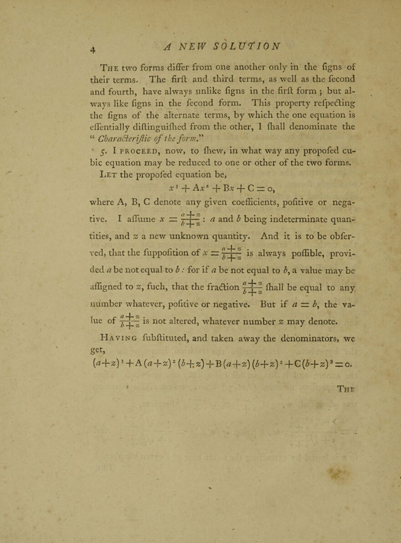The two forms differ from one another only in the figns of their terms. The firft and third terms, as well as the fecond and fourth, have always unlike figns in the firft form ; but al¬ ways like figns in the fecond form. This property refpedling the figns of the alternate terms, by which the one equation is effentially diftinguifhed from the other, 1 fhall denominate the “ Char act erijlic of the form.” ' 5. I proceed, now, to fhew, in what way any propofed cu¬ bic equation may be reduced to one or other of the two forms. Let the propofed equation be, x3 -f- Ax1 -f- Bv + C ~ o, where A, B, C denote any given coefficients, pofitive or nega- « ; V , live. I affume x — and h being indeterminate quan¬ tities, and 3 a new unknown quantity. And it is to be obfer- ved, that the fuppofition of x = is always poffible, provi¬ ded a be not equal to h: for if a be not equal to h, a value may be affigned to %, fuch, that the fraction ihall be equal to any number whatever, pofitive or negative. But if a =z b, the va¬ lue of is not altered, whatever number % may denote. Having fubftituted, and taken away the denominators, we get, [a-f- 2;)3 -f- A {a -f- z)2 [b -fi z) + B (a -f- z) [b-f-z)2 + C (h-j- z)3 — o.