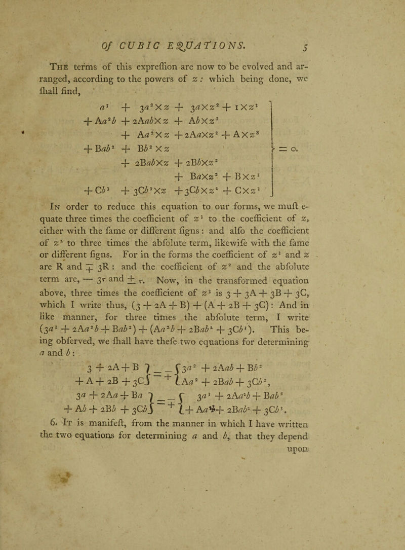 The terms of this expreffion are now to be evolved and ar¬ ranged, according to the powers of z: which being done, we {hall find, ' - a1 + 3 a2Xz + + iXz3 -f Aa2b -\-2AabXz + Abxz2 + Aa7Xz -{-2AaXz2 + AX23 + Bab2 + Bb2 X z Y — o. -f- 2BabXz + 2Bbxz2 + BaXz2 -f BX2j + Gb* + 3Cb>Xz +3CbXz* + CX2J ' In order to reduce this equation to our forms, we mufl e- quate three times the coefficient of z3 to the coefficient of z, either with the fame or different figns : and alfo the coefficient of to three times the abfolute term, likewife with the fame or different figns. For in the forms the coefficient of 2;3 and 2 are R and ip 3R : and the coefficient of %2 and the abfolute term are, 3r and + r. Now, in the transformed equation above, three times the coefficient of is 3-{-3A-b 3B + 3C, which I write thus, (3 -f- 2A -f* B) -f- (A -f 2B -f- 3C): And in like manner, for three times the abfolute term, I write (3^3 -f 2Art2£ Bab2) -{- {Aa2b -f- zBab* + 3C^?). This be¬ ing obferved, we fhall have thefe two equations for determining a and b: 3 + 2A+B7_+ 2Aai + ~Bb2 + A + 2B + 3cj — + LAa2 + 2B ab + 3C b2, $a2Aa-\rBa l___r 3^3 + 2 AcPb + Bab2 + AI> -f aBi + 3Cb$ ~ + 1+ AaV+ zBab2 + 3Cb\ 6. It is manifeft, from the manner in which I have written the two equations for determining a and b, that they depend upon;