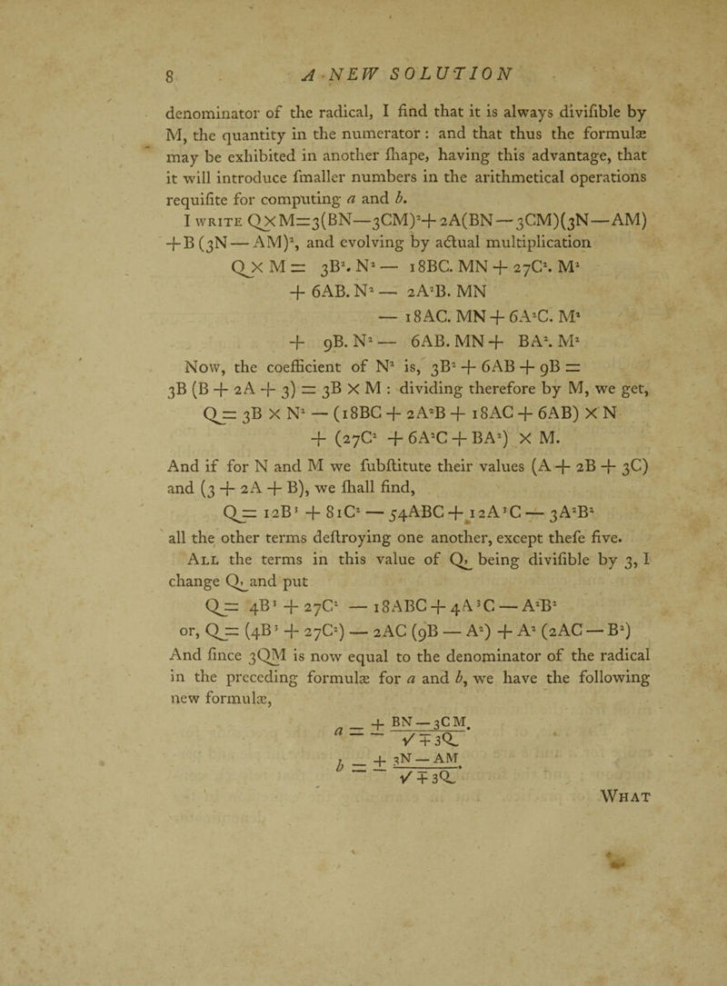 denominator of the radical, I find that it is always divifible by M, the quantity in the numerator : and that thus the formulae may be exhibited in another fliape, having this advantage, that it will introduce fmaller numbers in the arithmetical operations requifite for computing a and b. I write QxM=3(BN—3CM)2+2A(BN — 3CMX3N—AM) -j-B (3N — AM)2, and evolving by adtual multiplication QJX M ~ 3B2. N2 — 18BC. MN + 27C2. M2 + 6AB. N2 — 2A2B. MN — 18 AC. MN + 6A2C. M2 H- 9B. N2— 6AB.MN+ BA2. M2 Now, the coefficient of N2 is, 3B2 + 6AB + 9B zz 3B (B -f- 2 A -f- 3) = 3B X M : dividing therefore by M, we get, Qjn 3B X N2 — (18BC -f- 2A2B -j- 18AC -j- 6AB) X N + (27C2 + 6A2C + BA2) X M. And if for N and M we fubflitute their values (A + 2B -f- 3C) and (3 + 2 A -f- B), we ffiall find, Qj= 12BJ -j- 81C2 — 54ABC + i2A3C — 3A2B2 all the other terms deflroying one another, except thefe five. All the terms in this value of being divifible by 3,1 change Q^and put Q= 4B3 + 27C2 — i8ABC + 4A3C —A2B2 or, Qj= (4B3 -j- 27C2) — 2AC (9B — A2) + A2 (2xAC — B2) And fince 3QM is now equal to the denominator of the radical in the preceding formulae for a and b, wre have the following new formulas, 4- BN-3CM. -/ + 30. 7. _ + 3N-AM V + 30. What
