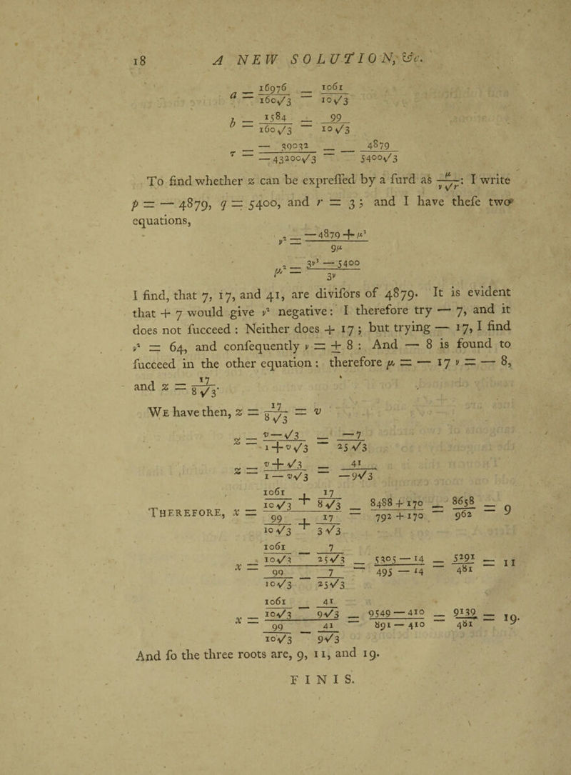 _ 16976 _ TO6l a ~~ ifio/3 b - 1584 160^3 - 39032 io&gt;/3 99 i°\/3 4879 T — 43200^/3 54°°v/3 To find whether 2 can be expreffed by a furd as ^ V s/r' I write p — — 4879, q — 5400, and /• = 3 5 and I have thefe twcy equations, . — 4879 4- ^ V 9 (* i _ 3V* — 54oo (Jj — 3V I find, that 7, 17, and 41, are divifors of 4879. It is evident that + 7 would give v% negative: I therefore try 7&gt; anc^ it does not fucceed : Neither does 4. 17 ; but trying — 17,1 find y* — 64, and confequently v zz + 8 : And —■ 8 is found to fucceed in the other equation; therefore p, rz — 17 v ~ — 8, and % — 8^* We have then, z — — v Therefore, x x X to 1 1 — 7 1 + v \f3 254/3 •v 4. 4/3 4T to &gt; 1 H I ~ —)V 3 1061 , 17 - 4- 10 V3 8 4/3 8488 4-170 __ 8658 _ ” 99 , 17 792 4- 170 “ 962 104/3 3 v' 3 1061 7 104/3 254/3 5305 — 14 _ 5291 — ~ 99 7 495 — *4 481 104/3 254/3 1061 4T 104/3 94/3 _ 9549 — 410 _ 9J39 _ = 9 =Z I I 99 I9. 10V3 94/3 And fo the three roots are, 9, 11, and 19. FINIS.