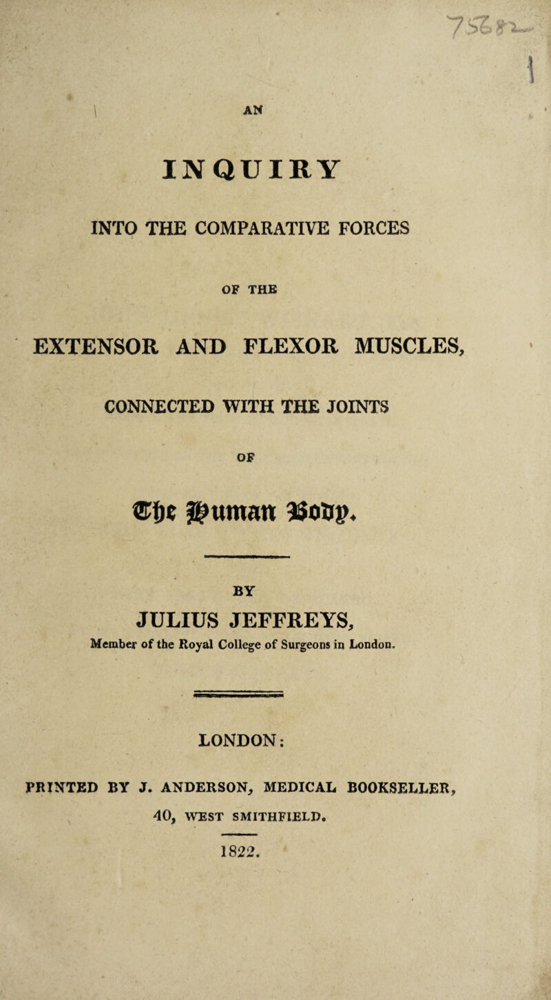 i \ AN INQUIRY INTO THE COMPARATIVE FORCES OF THE EXTENSOR AND FLEXOR MUSCLES, CONNECTED WITH THE JOINTS OF BY JULIUS JEFFREYS, Member of the Royal College of Surgeons in London. LONDON: PRINTED BY J. ANDERSON, MEDICAL BOOKSELLER, 40, WEST SMITHFIELD. I 1822.