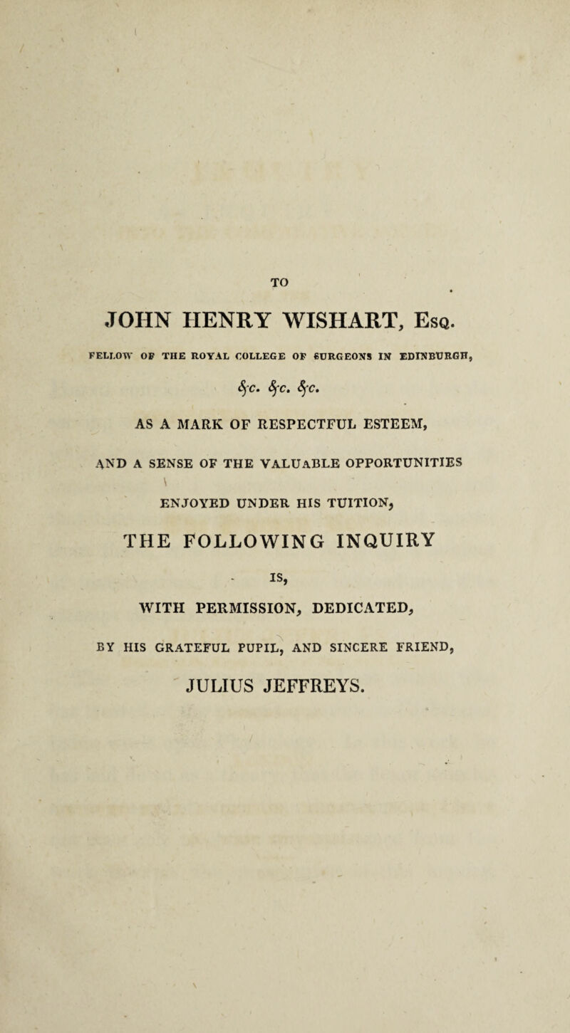 TO JOHN HENRY WISHART, Esq. FELLOW OP THE ROYAL COLLEGE OF fiCRGEONS IN EDINBURGH, SfC» SfC, AS A MARK OF RESPECTFUL ESTEEM, AND A SENSE OF THE VALUABLE OPPORTUNITIES \ ENJOYED UNDER HIS TUITION, THE FOLLOWING INQUIRY IS, WITH PERMISSION, DEDICATED, BY HIS GRATEFUL PUPIL^ AND SINCERE FRIEND, JULIUS JEFFREYS