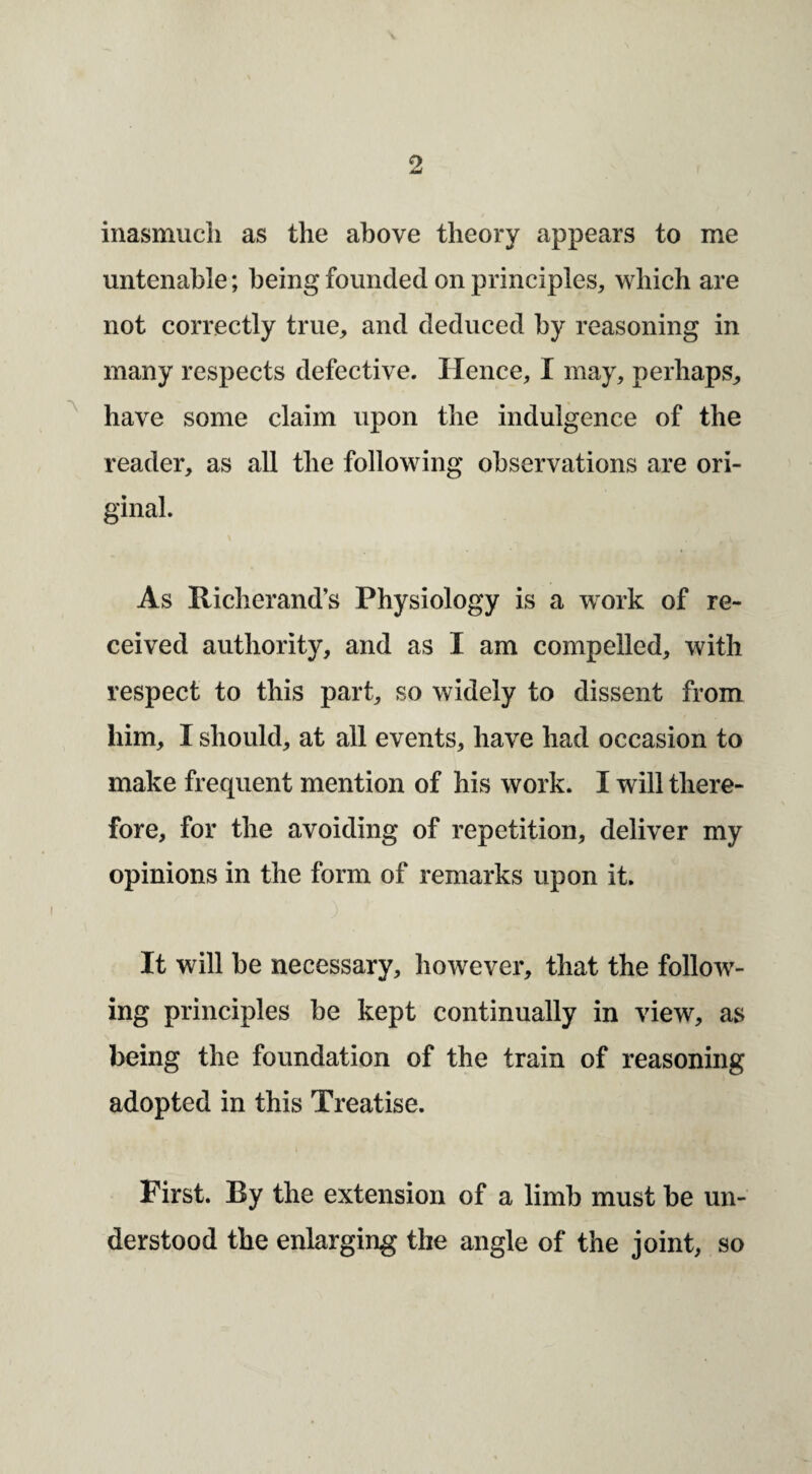 inasmucli as the above theory appears to me untenable; being founded on principles, which are not correctly true, and deduced by reasoning in many respects defective. Hence, I may, perhaps, ^ have some claim upon the indulgence of the reader, as all the following observations are ori¬ ginal. As Richerand’s Physiology is a work of re¬ ceived authority, and as I am compelled, with respect to this part, so widely to dissent from him, I should, at all events, have had occasion to make frequent mention of his work. I will there¬ fore, for the avoiding of repetition, deliver my opinions in the form of remarks upon it. It will be necessary, however, that the follow¬ ing principles be kept continually in view, as being the foundation of the train of reasoning adopted in this Treatise. First. By the extension of a limb must be un¬ derstood the enlarging the angle of the joint, so