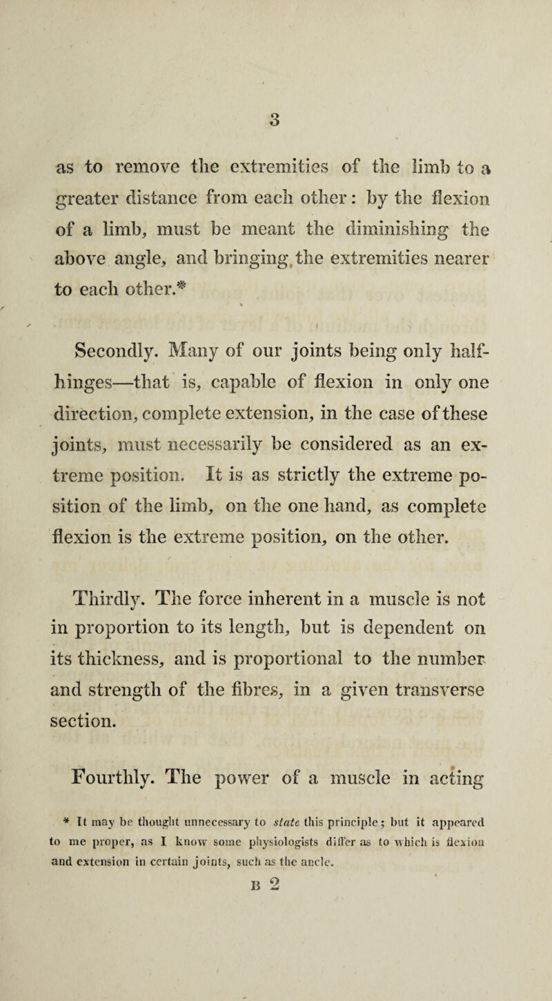 3 as to remove the extremities of the limb to a greater distance from each other: by the flexion of a limh^ must be meant the diminishing the above angle, and bringing, the extremities nearer to each other.^' I Secondly. Many of our joints being only half¬ hinges—that is, capable of flexion in only one direc tion, complete extension, in the case of these joints, must necessarily be considered as an ex¬ treme position. It is as strictly the extreme po¬ sition of the limb, on the one hand, as complete flexion is the extreme position, on the other. Thirdly. The force inherent in a muscle is not in proportion to its length, but is dependent on its thickness, and is proportional to the numbers and strength of the fibres, in a given transverse section. Fourthly. The power of a muscle in acting * It may be thought unnecessary to state this principle; but it appeared to me proper, as I know some physiologists dirter as to which is flesioii and extension in certain joints, such as the ancle.