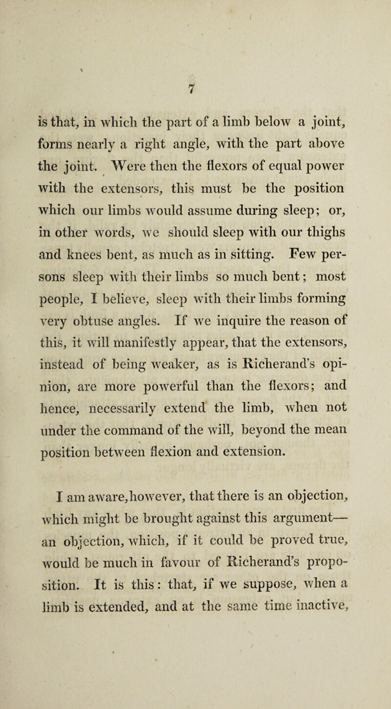 is that, in which the part of a limb below a joint, forms nearly a right angle, with the part above the joint. Were then the flexors of equal power with the extensors, this must be the position which our limbs would assume during sleep; or, in other words, we should sleep with our thighs and knees bent, as much as in sitting. Few per¬ sons sleep with their limbs so much bent; most people, I believe, sleep with their limbs forming very obtuse angles. If we inquire the reason of this, it will manifestly appear, that the extensors, instead of being weaker, as is Richerand’s opi¬ nion, are more powerful than the flexors; and hence, necessarily extend the limb, when not under the command of the will, beyond the mean position between flexion and extension. I am aware,however, that there is an objection, Avhich might be brought against this argument— an objection, which, if it could be proved true, would be much in favour of Richerand’s propo¬ sition. It is this: that, if we suppose, when a limb is extended, and at the same time inactive.