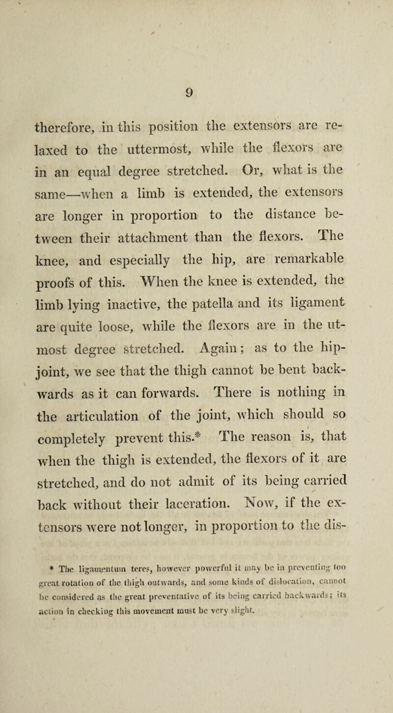 therefore, iii this position the extensors are re¬ laxed to the uttermost, while the flexors are in an equal degree stretched. Or, what is the same—when a limb is extended, the extensors are longer in proportion to the distance be¬ tween their attachment than the flexors. The knee, and especially the hip, are remarkable proofs of this. When the knee is extended, the limb lying inactive, the patella and its ligament are quite loose, while the flexors are in the ut¬ most degree stretched. Again; as to the hip- joint, we see that the thigh cannot be bent back¬ wards as it can forwards. There is nothing in the articulation of the joint, which should so _ I completely prevent this.* The reason is, that when the thigh is extended, the flexors of it are stretched, and do not admit of its being carried back without their laceration. Now, if the ex¬ tensors were not longer, in proportion to the dis- * The ligamentuin teres, however powerful it may be in preventing too great rotation of the thigh outwards, and some kinds of dislocation, cannot be considered as the great preventative of its being carried backwards; its action in checking this movement must be very slight.
