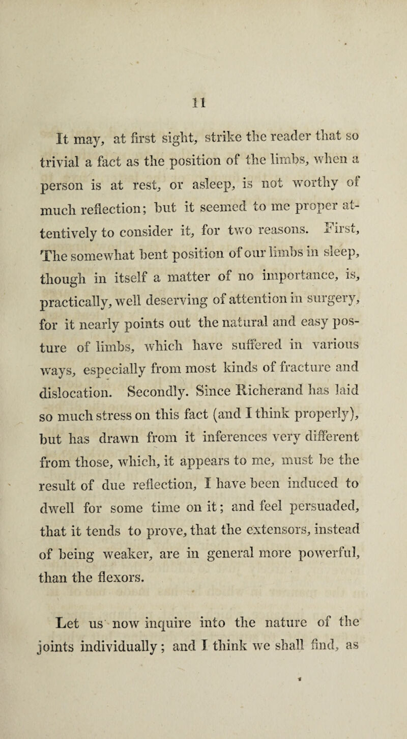 It may, at first siglit, strike tlie reader tliat so trivial a fact as the position of the limbs, when a person is at rest, or asleep, is not worthy ot much reflection j but it seemed to me pioper at¬ tentively to consider it, for two reasons, jriist, The somewhat bent position of our limbs in sleep, though in itself a matter of no importance, is, practically, well deserving of attention in surgery, for it nearly points out the natural and easy pos¬ ture of limbs, which have suffered in various ways, especially from most kinds of fracture and dislocation. Secondly. Since Richerand has laid so much stress on this fact (and I think properly), but has drawn from it inferences very different from those, which, it appears to me, must be the result of due reflection, I have been induced to dwell for some time on it; and feel persuaded, that it tends to prove, that the extensors, instead of being weaker, are in general more powerful, than the flexors. Let us * now inquire into the nature of the joints individually; and I think we shall find, as t