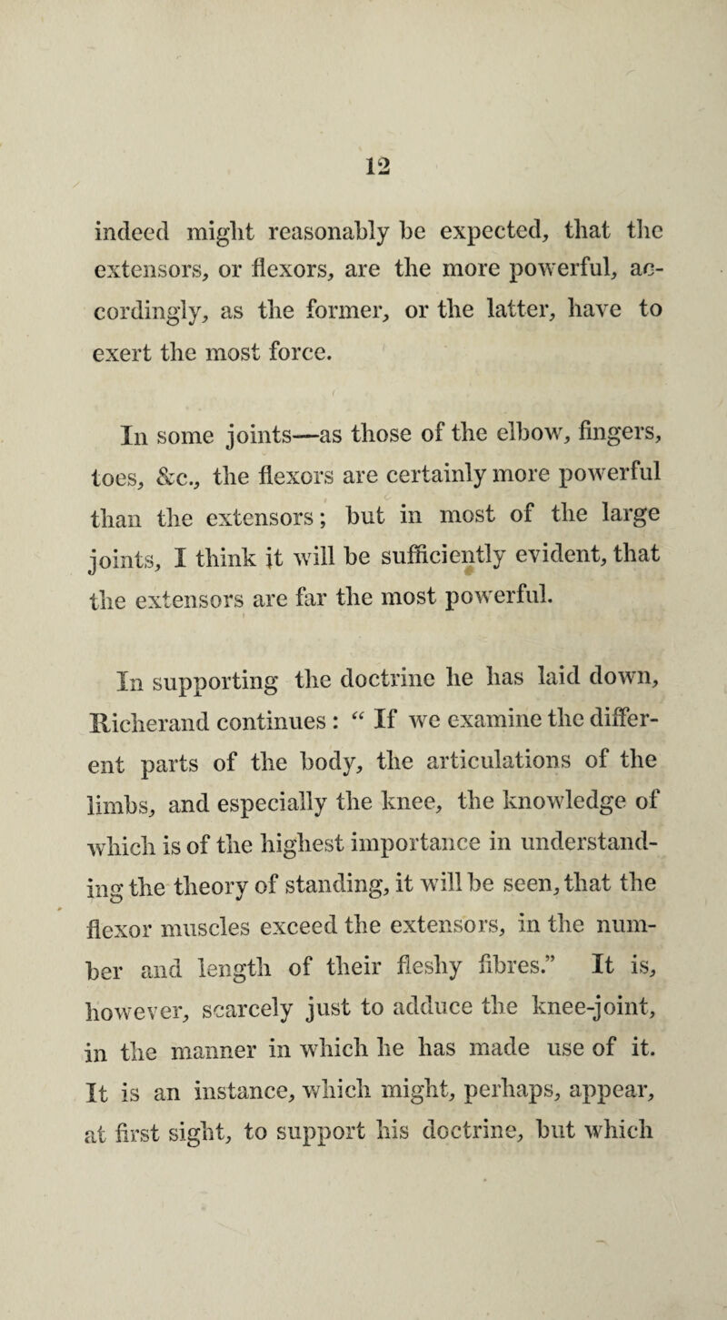 indeed miglit reasonably be expected, that tlic extensors, or flexors, are the more powerful, ac¬ cordingly, as the former, or the latter, have to exert the most force. f Ill some joints—as those of the elbow, fingers, toes, &c., the flexors are certainly more powerful c* than the extensors; but in most of the large joints, I think it will be sufficiently evident, that the extensors are far the most powerful. In supporting the doctrine he has laid down, Hicherand continues : If we examine the differ¬ ent parts of the body, the articulations of the limbs, and especially the knee, the knowledge of which is of the highest importance in understand¬ ing the* theory of standing, it will be seen, that the flexor muscles exceed the extensors, in the num¬ ber and length of their fleshy fibres.” It is, however, scarcely just to adduce the knee-joint, in the manner in which he has made use of it. It is an instance, which might, perhaps, appear, at first sight, to support his doctrine, but which