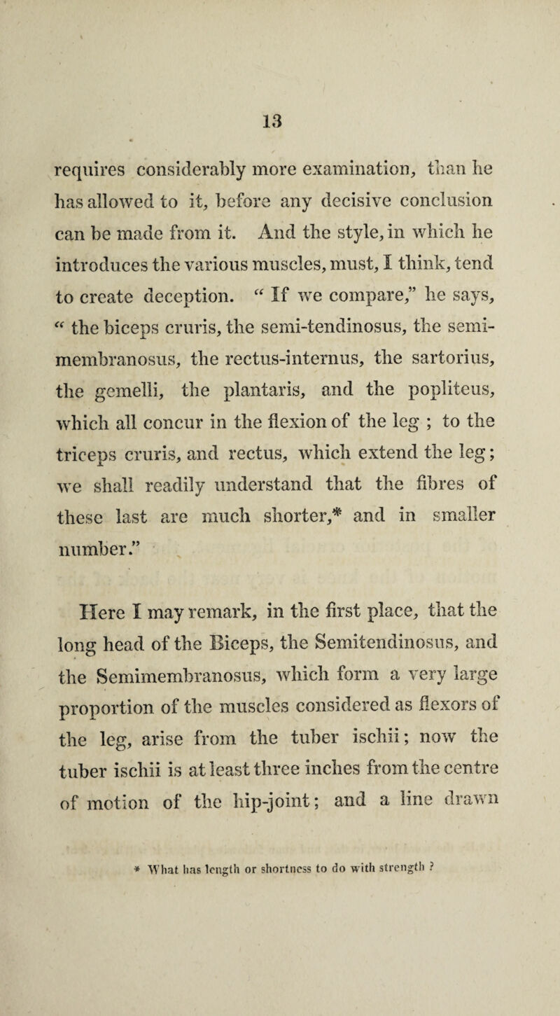 requires considerably more examination, than lie has allowed to it, before any decisive conclusion can be made from it. And the style, in which he introduces the various muscles, must, I think, tend to create deception. If we compare,” he says, the biceps cruris, the semi-tendinosus, the semi¬ membranosus, the rectus-internus, the sartorius, the gemelli, the plantaris, and the popliteus, which all concur in the flexion of the leg ; to the triceps cruris, and rectus, which extend the leg; we shall readily understand that the fibres of these last are much shorter,* and in smaller number.” Here I may remark, in the first place, that the long head of the Biceps, the Semitendinosus, and the Semimembranosus, which form a very large proportion of the muscles considered as flexors of the leg, arise from the tuber ischii; now^ the tuber ischii is at least three inches from the centre of motion of the hip-joint; and a line drawn * What lias length or shortness to do with strength ?