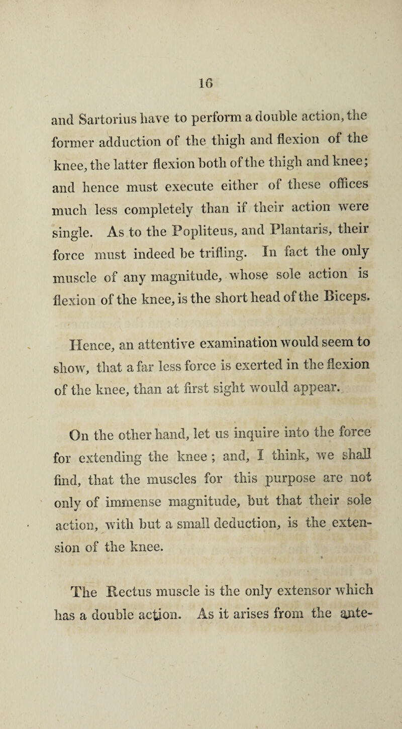 IG and Sartorins liave to perform a double action, the former adduction of the thigh and flexion of the knee, the latter flexion both of the thigh and knee; and hence must execute either of these offices much less completely than if their action were single. As to the Popliteus, and Plantaris, their force must indeed be trifling. In fact the only muscle of any magnitude, whose sole action is flexion of the knee, is the short head of the Piceps. Hence, an attentive examination would seem to show, that a far less force is exerted in the flexion of the knee, than at first sight would appear. On the other hand, let us inquire into the force for extending the knee ; and, I think, we shall find, that the muscles for this purpose are not only of immense magnitude, but that their sole action, with but a small deduction, is the exten¬ sion of the knee. The Rectus muscle is the only extensor w hich has a double action. As it arises from the ajite-