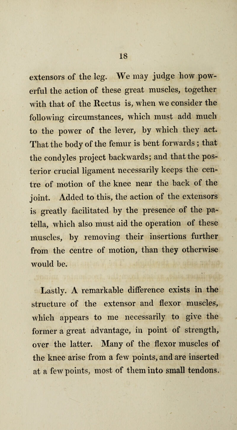 extensors of the leg. We may judge how pow¬ erful the action of these great muscles, together with that of the Rectus is, when we consider the following circumstances, which must add much to the power of the lever, by which they act. That the body of the femur is bent forwards; that the condyles project backwards; and that the pos¬ terior crucial ligament necessarily keeps the cen¬ tre of motion of the knee near the back of the joint. Added to this, the action of the extensors is greatly facilitated by the presence of the pa¬ tella, which also must aid the operation of these muscles, by removing their insertions further from the centre of motion, than they otherwise would be. Lastly. A remarkable difference exists in the structure of the extensor and flexor muscles, which appears to me necessarily to give the former a great advantage, in point of strength, over the latter. Many of the flexor muscles of the knee arise from a few points, and are inserted at a few points, most of them into small tendons.