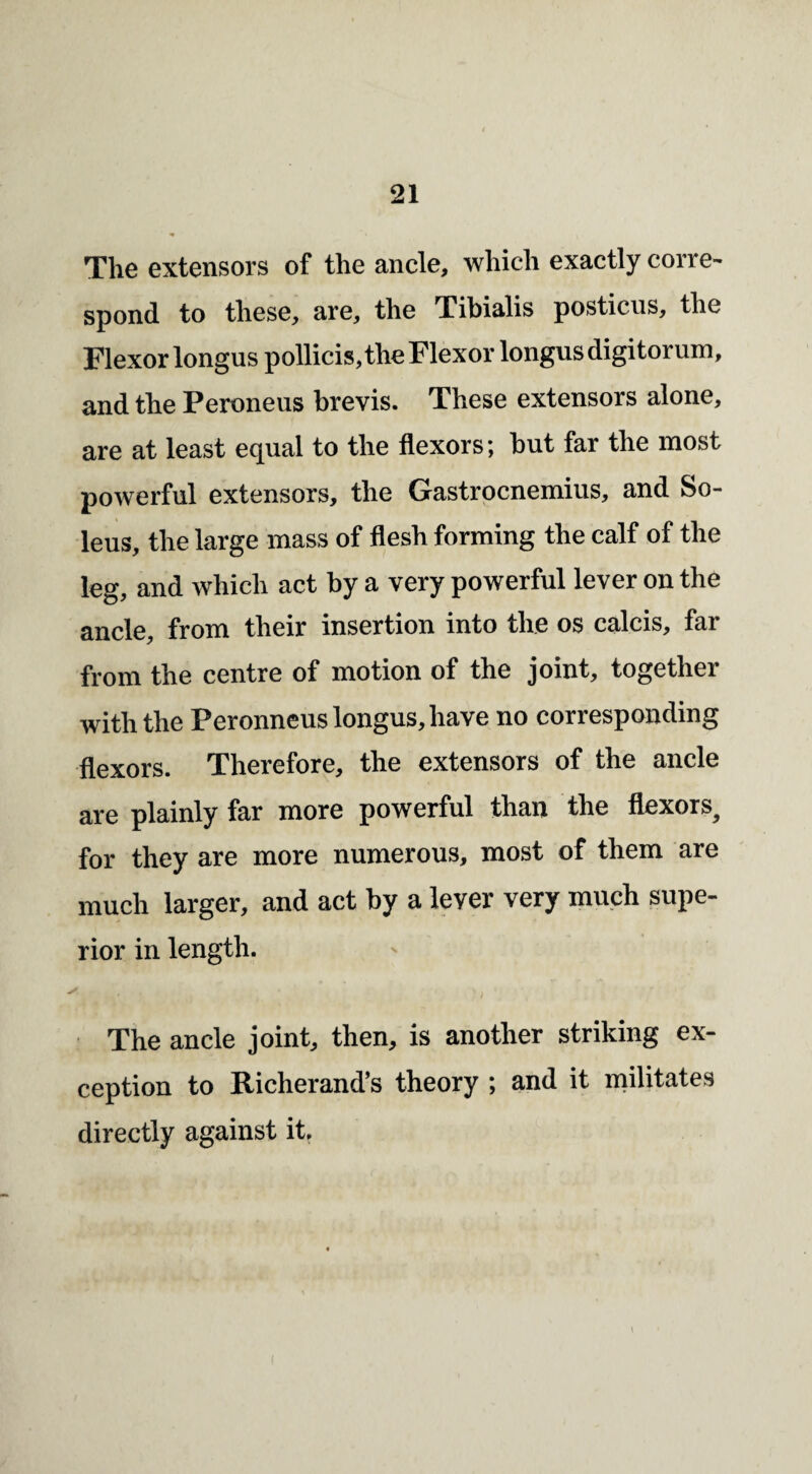 The extensors of the ancle, which exactly corre¬ spond to these, are, the Tibialis posticus, the Flexor longuspollicis,the Flexor longusdigitorum, and the Peroneus brevis. These extensors alone, are at least equal to the flexors; but far the most powerful extensors, the Gastrocnemius, and So- leus, the large mass of flesh forming the calf of the leg, and which act by a very powerful lever on the ancle, from their insertion into the os calcis, far from the centre of motion of the joint, together with the Peronneuslongus,have no corresponding flexors. Therefore, the extensors of the ancle are plainly far more powerful than the flexors, for they are more numerous, most of them are much larger, and act by a lever very much supe¬ rior in length. The ancle joint, then, is another striking ex¬ ception to Richerand’s theory ; and it militates directly against it.