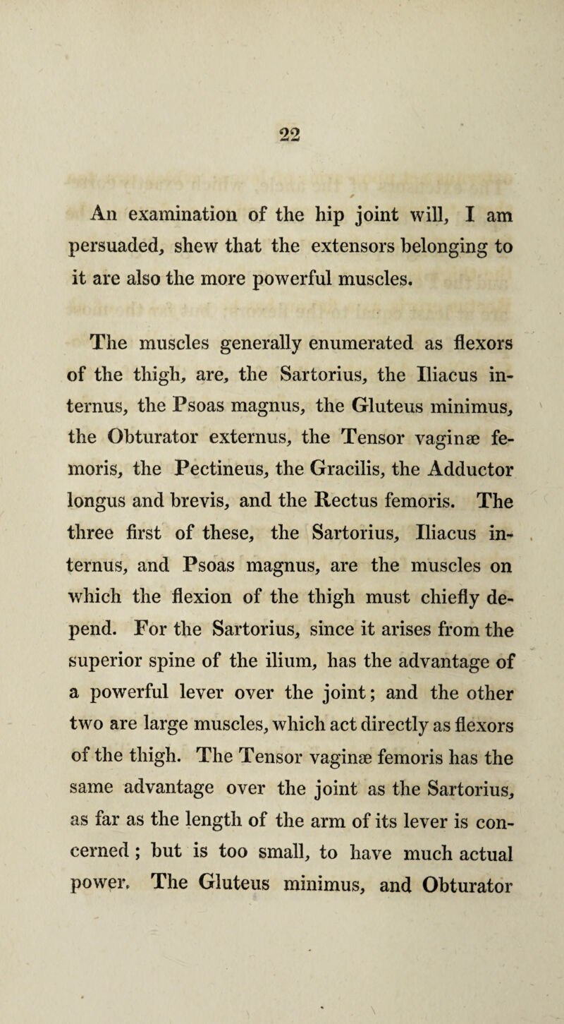 persuaded, shew that the extensors belonging to it are also the more powerful muscles. The muscles generally enumerated as flexors of the thigh, are, the Sartorius, the Iliacus in- ternus, the Psoas magnus, the Gluteus minimus, the Obturator externus, the Tensor vaginae fe- moris, the Pectineus, the Gracilis, the Adductor longus and brevis, and the Rectus femoris. The three first of these, the Sartorius, Iliacus in^ ternus, and Psoas magnus, are the muscles on which the flexion of the thigh must chiefly de¬ pend. For the Sartorius, since it arises from the superior spine of the ilium, has the advantage of a powerful lever over the joint; and the other two are large muscles, which act directly as flexors of the thigh. The Tensor vaginae femoris has the same advantage over the joint as the Sartorius, as far as the length of the arm of its lever is con¬ cerned ; but is too small, to have much actual power. The Gluteus minimus, and Obturator