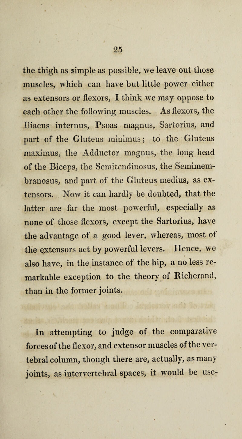 i 25 the thigh as simple as possible^, we leave out those muscles^ which can have hut little power either as extensors or flexors, I think we may oppose to each other the following muscles. As flexors, the Iliacus internus. Psoas magnus, Sartorius, and part of the Gluteus minimus; to the Gluteus maximus, the Adductor magnus, the long head of the Biceps, the Semitendinosus, the Semimem¬ branosus, and part of the Gluteus medius, as ex¬ tensors. , Now it can hardly be doubted, that the latter are far the most powerful, especially as none of those flexors, except the Sartorius, have the advantage of a good lever, whereas, most of the extensors act by powerful levers. Hence, we also have, in the instance of the hip, a no less re¬ markable exception to the theory of Richerand, than in the former joints. In attempting to judge of the comparative forces of the flexor, and extensor muscles of the ver¬ tebral column, though there are, actually, as many joints, as intervertebral spaces, it would be use-