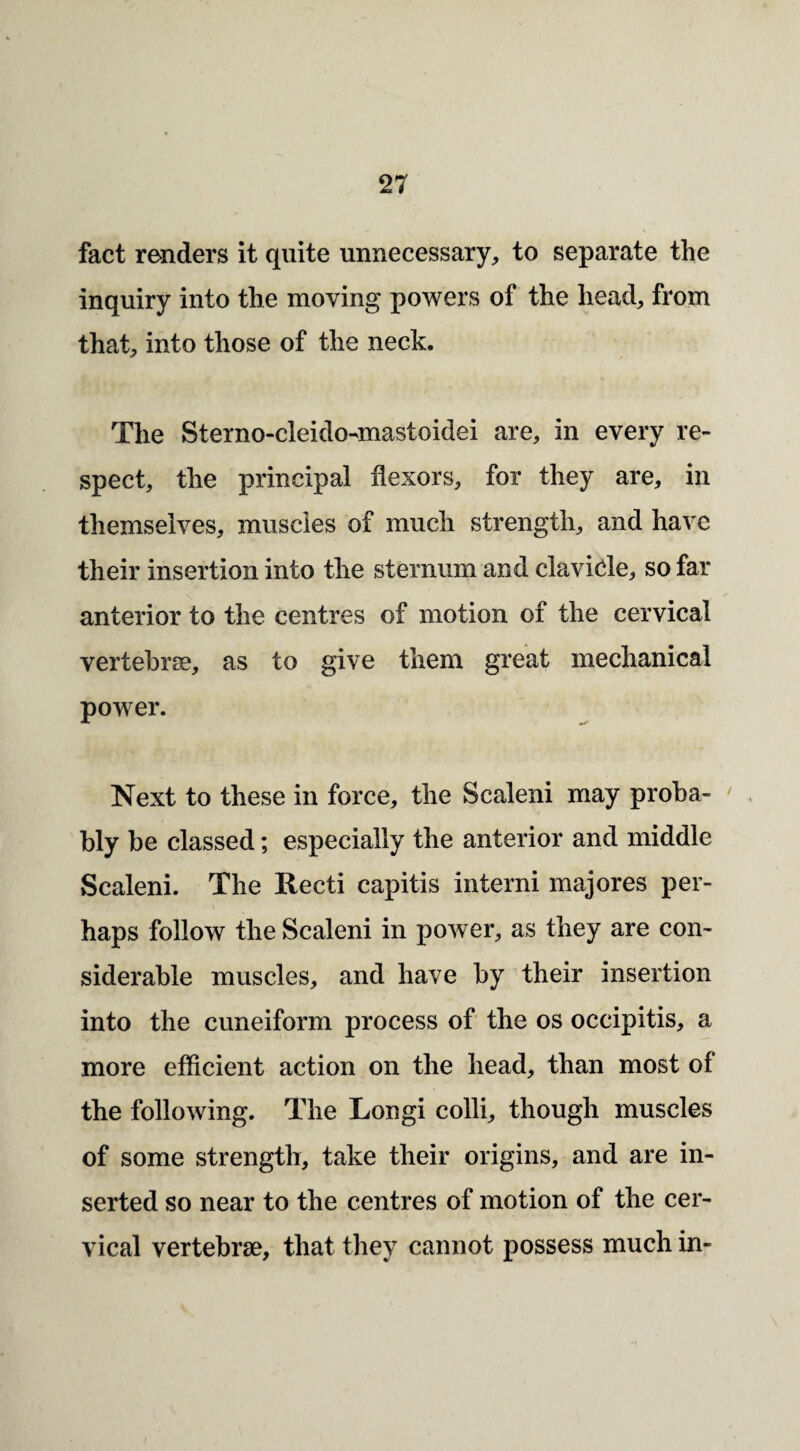 fact renders it quite unnecessary, to separate the inquiry into the moving powers of the head, from that, into those of the neck. The Sterno-cleido-mastoidei are, in every re¬ spect, the principal flexors, for they are, in themselves, muscles of much strength, and have their insertion into the sternum and clavicle, so far anterior to the centres of motion of the cervical vertebrae, as to give them great mechanical power. Next to these in force, the Scaleni may proba- ^ bly be classed; especially the anterior and middle Scaleni. The Recti capitis interni majores per¬ haps follow the Scaleni in power, as they are con¬ siderable muscles, and have by their insertion into the cuneiform process of the os occipitis, a more efficient action on the head, than most of the following. The Longi colli, though muscles of some strength, take their origins, and are in¬ serted so near to the centres of motion of the cer¬ vical vertebrae, that they cannot possess much in-