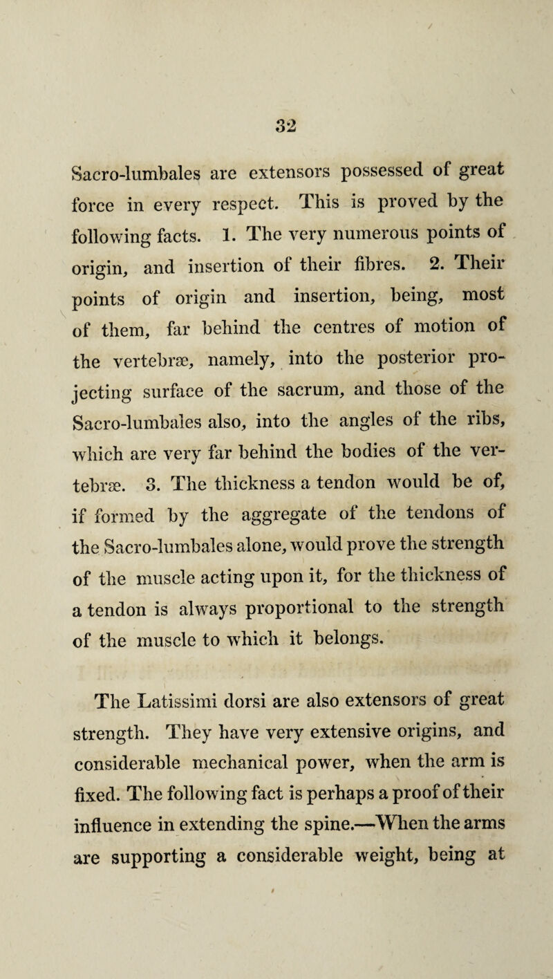 / 32 Sacro-lumbales are extensors possessed of great force in every respect. This is proved by the ' following facts. 1. The very numerous points of origin, and insertion of their fibres. 2. Their points of origin and insertion, being, most of them, far behind the centres of motion of the vertebrse, namely, into the posterior pro¬ jecting surface of the sacrum, and those of the Sacro-lumbales also, into the angles of the ribs, which are very far behind the bodies of the ver¬ tebrse. 3. The thickness a tendon would be of, if formed by the aggregate of the tendons of the Sacro-lumbales alone, would prove the strength of the muscle acting upon it, for the thickness of a tendon is always proportional to the strength of the muscle to w^hich it belongs. The Latissimi dorsi are also extensors of great strength. They have very extensive origins, and considerable mechanical power, when the arm is fixed. The following fact is perhaps a proof of their influence in extending the spine.—When the arms are supporting a considerable weight, being at 9
