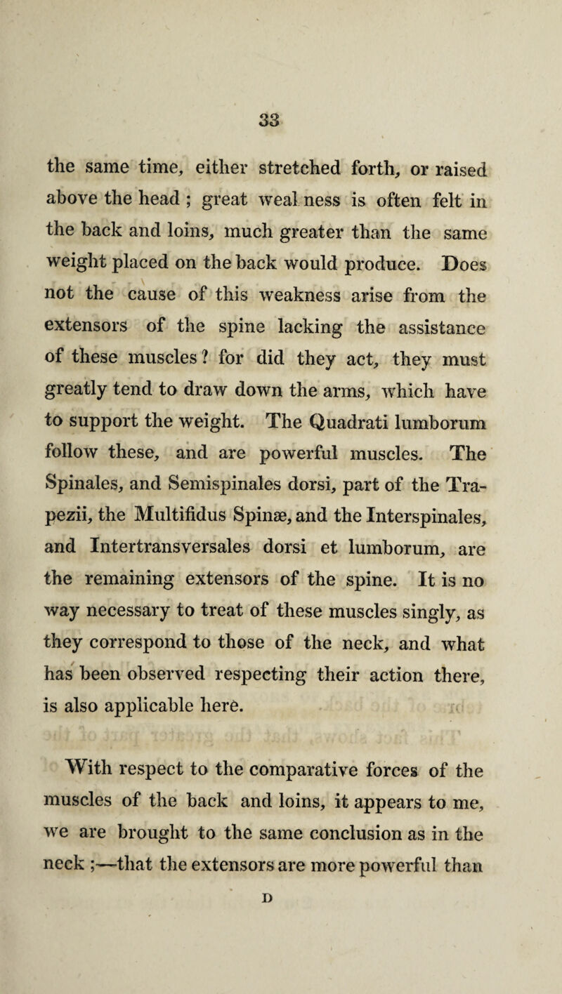 the same time, either stretched forth, or raised above the head ; great weal ness is often felt in the back and loins, much greater than the same weight placed on the back would produce. Does not the cause of this weakness arise from the extensors of the spine lacking the assistance of these muscles ? for did they act, they must greatly tend to draw down the arms, which have to support the weight. The Quadrat! lumborum follow these, and are powerful muscles. The’ Spinales, and Semispinales dorsi, part of the Tra- pezii, the Multifidus Spinse, and the Interspinales, and Intertransversales dorsi et lumborum, are the remaining extensors of the spine. It is no way necessary to treat of these muscles singly, as they correspond to those of the neck, and what has been observed respecting their action there, is also applicable here. With respect to the comparative forces of the muscles of the back and loins, it appears to me, we are brought to the same conclusion as in the neck ;—that the extensors are more powerful than D