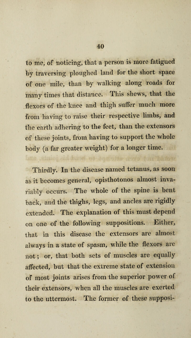 to me, of noticing, that a person is more fatigued hy traversing ploughed land for the short space of one mile, than by walking along roads for many times that distance. This shews, that the flexors of the knee and thigh suffer much more from having to raise their respective limbs, and the earth adhering to the feet, than the extensors of these joints, from having to support the whole body (a far greater weight) for a longer time. Thirdly. In the disease named tetanus, as soon as it becomes general, opisthotonos almost inva¬ riably occurs. The whole of the spine is bent back, and the thighs, legs, and ancles are rigidly extended. The explanation of this must depend on one of the following suppositions. Either, that in this disease the extensors are almost always in a state of spasm, while the flexors are not; or, that both sets of muscles are equally affected, but that the extreme state of extension of most joints arises from the superior power of their extensors, when all the muscles are exerted to the uttermost. The former of these supposi-