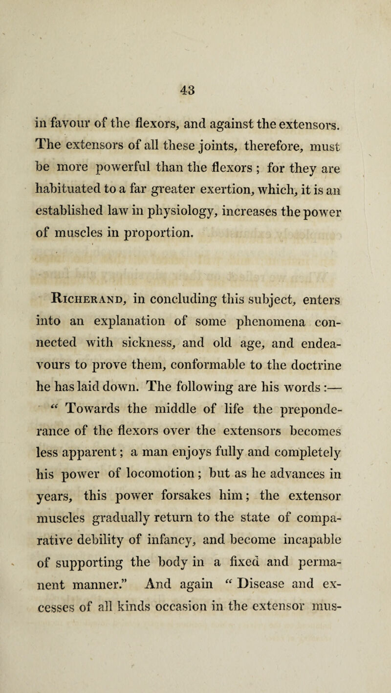 in favour of the flexors, and against the extensoi's. The extensors of all these joints, therefore, must he more powerful than the flexors ; for they are habituated to a far greater exertion, which, it is an established law in physiology, increases the power of muscles in proportion. Richer AND, in concluding this subject, enters into an explanation of some phenomena con¬ nected with sickness, and old age, and endea¬ vours to prove them, conformable to the doctrine \ he has laid down. The following are his words :— Towards the middle of life the preponde¬ rance of the flexors over the extensors becomes less apparent; a man enjoys fully and completely his power of locomotion; but as he advances in years, this power forsakes him; the extensor muscles gradually return to the state of compa¬ rative debility of infancy, and become incapable of supporting the body in a fixed and perma¬ nent manner.” And again Disease and ex¬ cesses of all kinds occasion in the extensor mus-