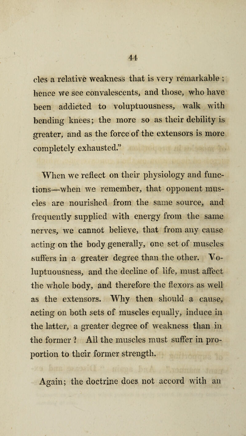 cles a relative weakness that is very remarkable ; hence we see convalescents, and those, w'ho have been addicted to voluptuousness, walk with bending knees; the more so as their debility is greater, and as the force of the extensors is more completely exhausted.” When we reflect on their physiology and func¬ tions—when we remember, that opponent mus¬ cles are nourished from the same source, and frequently supplied with energy from the same nerves, we cannot believe, that from any cause acting on the body generally, one set of muscles suffers in a greater degree than the other. Vo¬ luptuousness, and the decline of life, must affect the whole body, and therefore the flexors as well as the extensors. Why then should a cause, acting on both sets of muscles equally, induce in the latter, a greater degree of weakness than in the former ? All the muscles must suffer in pro¬ portion to their former strength. Again; the doctrine does not accord with an