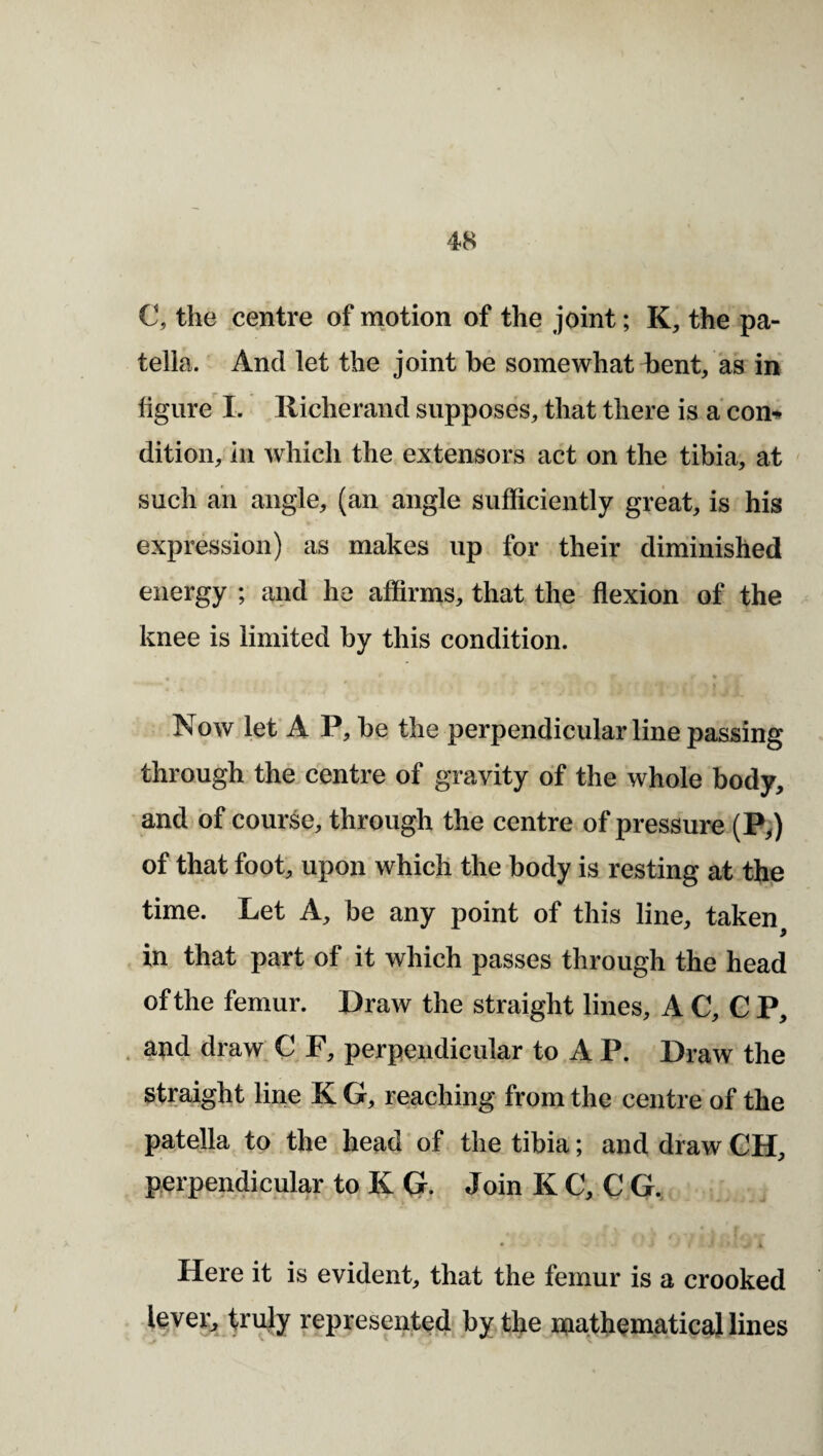 C, the centre of motion of the joint; K, the pa¬ tella. And let the joint be somewhat bent/as iri figure I. llicherand supposes, that there is a com dition, ill which the extensors act on the tibia, at such ail angle, (an angle sufficiently great, is his expression) as makes up for their diminished energy ; and he affirms, that the flexion of the knee is limited by this condition. Now let A P, be the perpendicular line passing through the centre of gravity of the whole body, and of course, through the centre of pressure (Py) of that foot, upon which the body is resting at th|e time. Let A, be any point of this line, taken in that part of it which passes through the head of the femur. Draw the straight lines, A C, C P, . and draw C F, perpendicular to A P. Draw the straight line K G, reaching from the centre of the patella to' the head of the tibia; and draw CH, perpendicular to K G- Join K C, C G, Here it is evident, that the femur is a crooked lever, trujy represpted by the mathematical lines