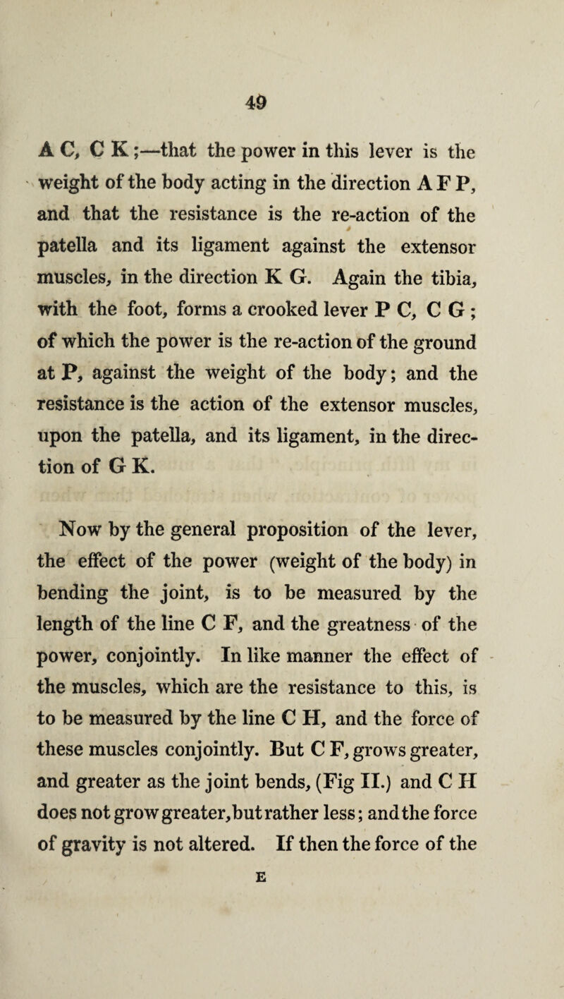 4& A C, C K;—^that the power in this lever is the weight of the body acting in the direction AFP, and that the resistance is the re-action of the patella and its ligament against the extensor muscles, in the direction K G. Again the tibia, with the foot, forms a crooked lever PC, C G ; of which the power is the re-action of the ground at P, against the weight of the body; and the resistance is the action of the extensor muscles, upon the patella, and its ligament, in the direc¬ tion of G K. Now by the general proposition of the lever, the effect of the power (weight of the body) in bending the joint, is to be measured by the length of the line C F, and the greatness of the power, conjointly. In like manner the effect of - the muscles, which are the resistance to this, is to be measured by the line C H, and the force of these muscles conjointly. But C F, grows greater, and greater as the joint bends, (Fig II.) and C H does not grow greater,but rather less; and the force of gravity is not altered. If then the force of the E