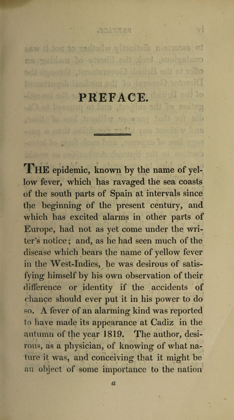 i o ;. • : .• .. .;:;o ' • . ~  . •. ' '. H , ■: • ■ /O PREFACE. t - . . * A -V ’ r- • r\ * *1, . * ‘ * * f . •r * i - • i THE epidemic, known by the name of yel¬ low fever, which has ravaged the sea coasts of the south parts of Spain at intervals since the beginning of the present century, and which has excited alarms in other parts of Europe, had not as yet come under the wri¬ ter's notice; and, as he had seen much of the disease which bears the name of yellow fever in the West-Indies, he was desirous of satis- Tying himself by his own observation of their difference or identity if the accidents of chance should ever put it in his power to do so. A fever of an alarming kind was reported to have made its appearance at Cadiz in the autumn of the year 1819. The author, desi- r rous, as a physician, of knowing of what na¬ ture it was, and conceiving that it might be an object of some importance to the nation a