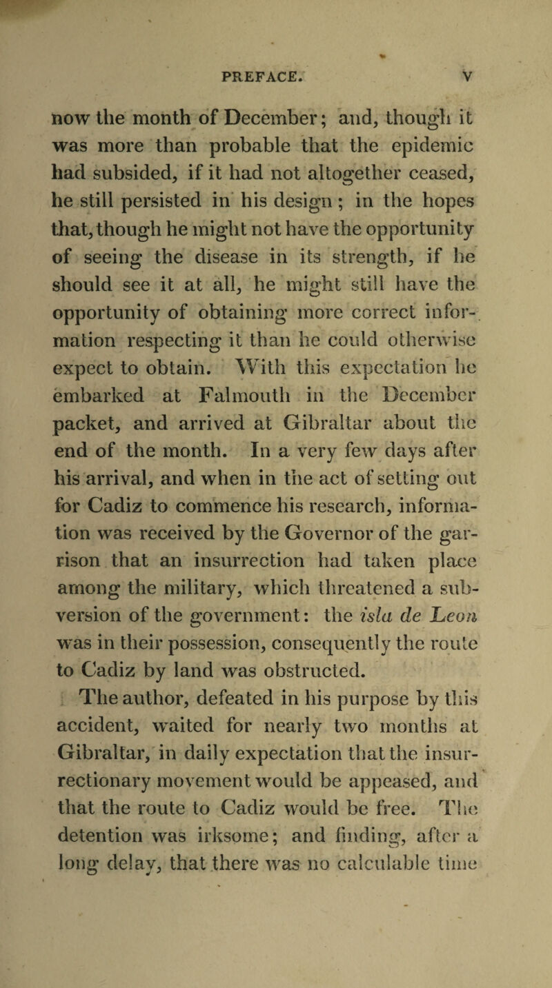 now the month of December; and, though it was more than probable that the epidemic had subsided, if it had not altogether ceased, he still persisted in his design; in the hopes that, though he might not have the opportunity of seeing the disease in its strength, if he should see it at all, he might still have the opportunity of obtaining more correct infor¬ mation respecting it than he could otherwise expect to obtain. With this expectation lie embarked at Falmouth in the December packet, and arrived at Gibraltar about the end of the month. In a very few days after his arrival, and when in the act of setting out for Cadiz to commence his research, informa¬ tion was received by the Governor of the gar¬ rison that an insurrection had taken place among the military, which threatened a sub¬ version of the government: the isla de Lean was in their possession, consequently the route to Cadiz by land was obstructed. The author, defeated in his purpose by this accident, waited for nearly two months at Gibraltar, in daily expectation that the insur¬ rectionary movement would be appeased, and that the route to Cadiz would be free. The detention was irksome; and finding, after a long delay, that there was no calculable time