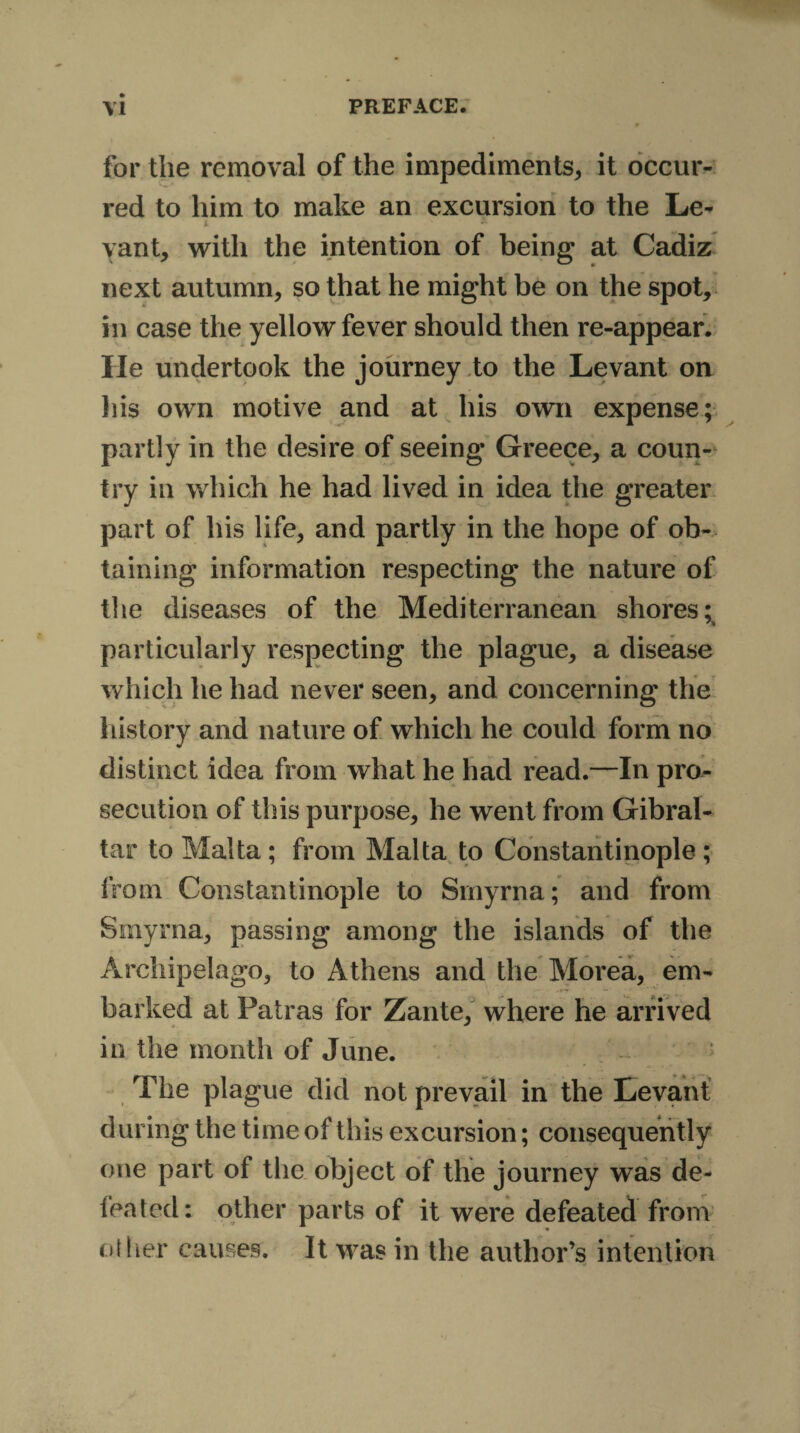 for the removal of the impediments, it occur¬ red to him to make an excursion to the Le¬ vant, with the intention of being at Cadiz next autumn, so that he might be on the spot, in case the yellow fever should then re-appear. He undertook the journey to the Levant on his own motive and at his own expense; partly in the desire of seeing Greece, a coun¬ try in which he had lived in idea the greater part of his life, and partly in the hope of ob¬ taining information respecting the nature of the diseases of the Mediterranean shores: particularly respecting the plague, a disease which he had never seen, and concerning the history and nature of which he could form no distinct idea from what he had read.—In pro¬ secution of this purpose, he went from Gibral¬ tar to Malta ; from Malta to Constantinople ; from Constantinople to Smyrna; and from Smyrna, passing among the islands of the Archipelago, to Athens and the Morea, em¬ barked at Patras for Zante, where he arrived in the month of June. The plague did not prevail in the Levant during the time of this excursion; consequently one part of the object of the journey was de¬ feated: other parts of it were defeated from oilier causes. it was in the author’s intention